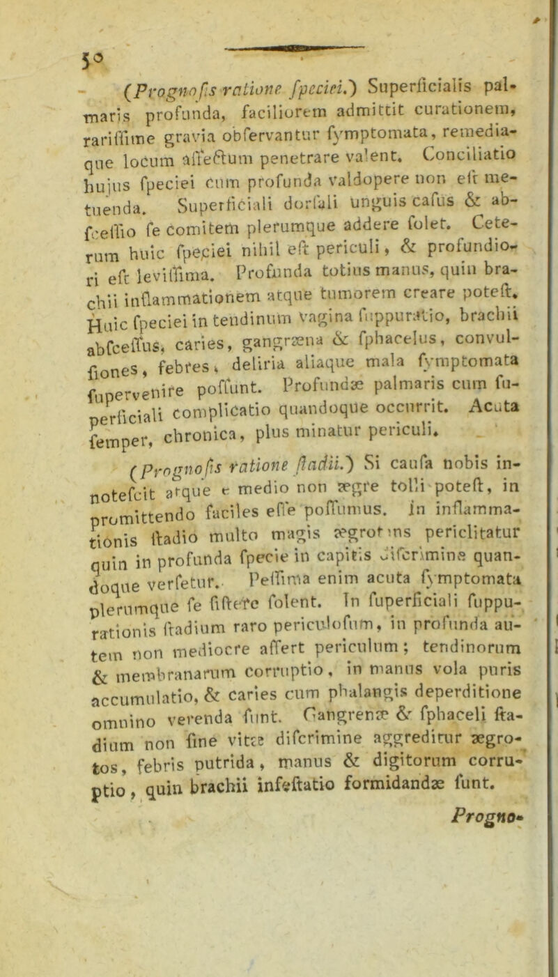 5° (Prognofs ratione fpccici.) Superficialis pal- maris profunda, faciliorem admittit curationem, rariflime gravia obfervantur fymptomata, remedia- que locum afteftum penetrare valent. Conciliatio huius fpeciei cum profunda valdopere non efi me- tuenda. Superficiali dorfeli unguis cafus & ab- fceifio fe comitem plerumque addere folet. Cete- rum huic fpepiei nihil efi periculi, & profundio- ri efc levilfima. Profunda totius manus, quin bra- chii inflammationem atque tumorem creare poteft. Huic fpeciei in tendinum vagina fuppuratio, brachii ab fc e itus, caries, gangraena & fphacelus, convul- fiones, febres> deliria aliaque mala fymptomata f ervenire poffunt. Profundae palmaris cum fu- perficiali complicatio quandoque occurrit. Acuta femper, chronica, plus minatur periculi. r progno fis ratione Jiadii.) Si caufa nobis in- notefcit atque c medio non aegre tolli poteft, in promittendo faciles effe poflumus. In inflamma- tionis fladio multo magis tegrotms periclitatur quin in profunda fpecie in capitis Jtfcnmins quan- doque verfetur. Pelfima enim acuta fymptomata plerumque fe fi flete folent. In fuperficiali fuppu- rationis ftadium raro periculofnm, in profunda au- tem non mediocre affert periculum; tendinorum i & membranarum corruptio, in manus vola puris accumulatio, & caries cum phalangis deperditione | omnino verenda fimt. Gangreriste & fphaceli fta- dium non fine vitee difcrimine aggreditur aegro- tos, febris putrida, manus & digitorum corru- ptio , quin brachii infeftatio formidandae lunt. Progno»