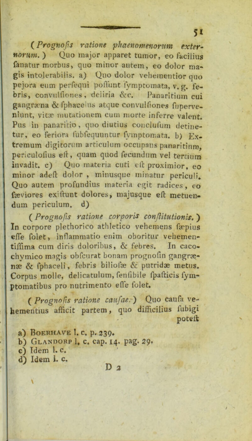 (Proghofis ratione 'phaenomenorum exter- norum. ) Quo major apparet tumor, eo faciiius fanatur morbus, quo minor autem, eo dolor ma- gis intolerabilis, a) Quo dolor vehementior quo pejora eum perfeqni poliunt iymptomata, v. g. fe- bris, convulfiones , deiiria &c. Panaritium cui gangraena & fphaceius atque convulliones fnperve- niunt, vicae mutationem cum morte inferre valent. Pus in panaricio, quo diutius conelufum detine- tur, eo feriora fubfequuntur Iymptomata. b) Ex- tremum digitorum articulum occupans panaritium, periculofius eft, quam quod fecundum vel tertium invadit, c) Quo materia cuti eft proximior, eo minor adeft dolor , minusque minatur periculi* Quo autem profundius materia egit radices, eo fseviores exiftunt dolores, majusque eft metuen- dum periculum, d) (Prognofis ratione corporis conjlitutionis. ) In corpore plethorico athletico vehemens ftepius efte folet, inflammatio enim oboritur vehemen- tiffima cum diris doloribus, & febres. In caco- chymico magis obfcurat bonam prognoftn gangrae- nae & fphaceli, febris biliolae & putridae metus. Corpus molle, delicatulum, fenlibile fpafticis fym- ptomatibns pro nutrimento ede folet. ( Prognofis ratione caufaer) Quo caufa ve- hementius afficit partem, quo difficilius fubigi potelfc a) Boerhave 1. c. p. 239. b) Glandorp 1* c, cap. 14. pag. 29* c) Idem 1. c. d) Idem 1. c. D 2