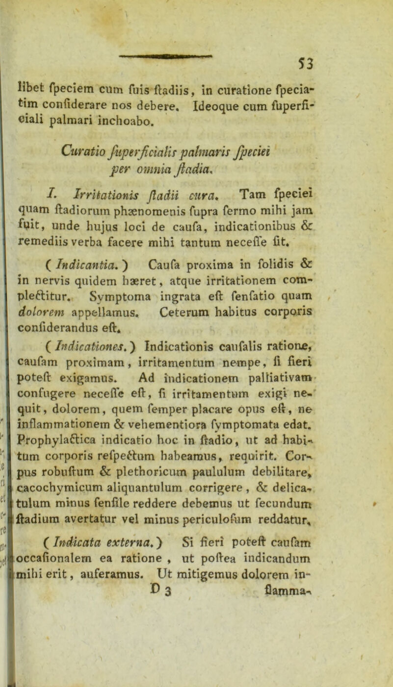 tim confiderare nos debere. Ideoque cum fuperfi* ciali palmari inchoabo. Curatio fuperjicialis palmaris fpeciei per omnia fladia, 1. Irritationis Jladii cura. Tam fpeciei quam ftadiorum phsenoraenis fupra fermo mihi jam fuit, unde hujus loci de caufa, indicationibus & remediis verba facere mihi tantum necefle fit. ( Indicantia.) Caufa proxima in folidis & in nervis quidem haeret, atque irritationem com- pleftitur. Symptoma ingrata eft fenfatio quam dolorem appellamus. Ceterum habitus corporis confiderandus eft* ( Indicationes.) Indicationis caufalis ratione, caufam proximam, irritamentum nempe, li fieri poteft exigamus. Ad indicationem palliativam confugere neceffe eft, fi irritamentum exigi ne- quit, dolorem, quem femper placare opus eft, ne inflammationem & vehementiora fymptomata edat. Prophylaftica indicatio hoc in ftadio, ut ad habi-* tum corporis refpettum habeamus, requirit. Cor^ pus robuftum & plethoricum paululum debilitare, cacochymicum aliquantulum corrigere , & delica- tulum minus fenfile reddere debemus ut fecundum ftadium avertatur vel minus periculofum reddatur. ( Indicata externa.) Si fieri poteft caufam occafionalem ea ratione , ut poftea indicandum mihi erit, auferamus. Ut mitigemus dolorem in- U 3 flamma-*