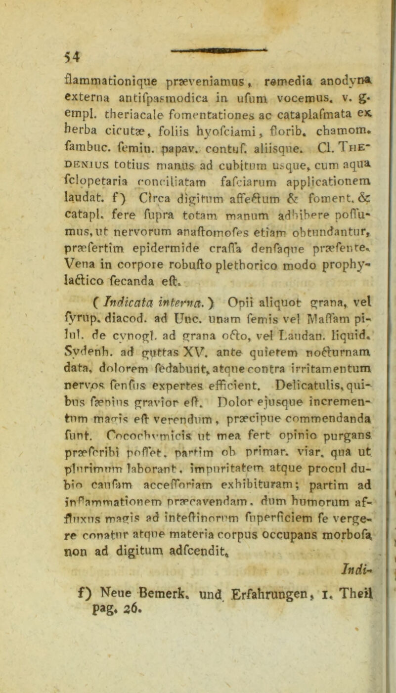 flammationique praeveniamus, remedia anodyrA externa antifpasmodica in ufum vocemus, v. g* empl. theriacale fomentationes ac cataplafmata ex herba cicutae,, foliis hyofeiami, florib. chamom* fambuc. femin. papav. contuf. aliisque. Cl. IriE denius totius manus ad cubitum usque, cum aqua felopetaria conciliatam fafeiarum applicationem laudat, f ) Circa digitum affe&um & fomert. & catapl. fere fupra totam manum adbibere poffiu- mus,nt nervorum anaftomofes etiam obtundantur, praefertim epidermide craffia denfaque prae feti te*. Vena in corpore robufto pletborico modo prophy- lattico fecanda eft. ( Indicata interna. ) Opii aliquot grana, vel fvrup. diacod. ad Unc. unam femis vel lVIaffiam pi- lui. de cynogl. ad grana ofto, vel Laudan. liquido Svdenh. ad guttas XV. ante quietem notturnam data, dolorem fedabunt, atque contra irritamentum nervos fenfus expertes efficient. Delicatulis,qui- bus femus gravior eft. Dolor ejusque incremen- tum mac-is eft verendum , praecipue commendanda funt. Ooeochvmicis ut mea fert opinio purgans praeferibi poffiet. nartim ob primar. viar. qua ut plurimum laborant. impuritatem atque procul du- bie canfam acceffioriam exhibituram; partim ad inflammationem nrapeavendam. dum humorum af- fluxus magis ad inteftinorum fuperficiem fe verge- re conatur atque materia corpus occupans morbofa, non ad digitum adfcendit* Indi- f) Neue Bemerko und Erfahrungen, I. Theil pag. 26.