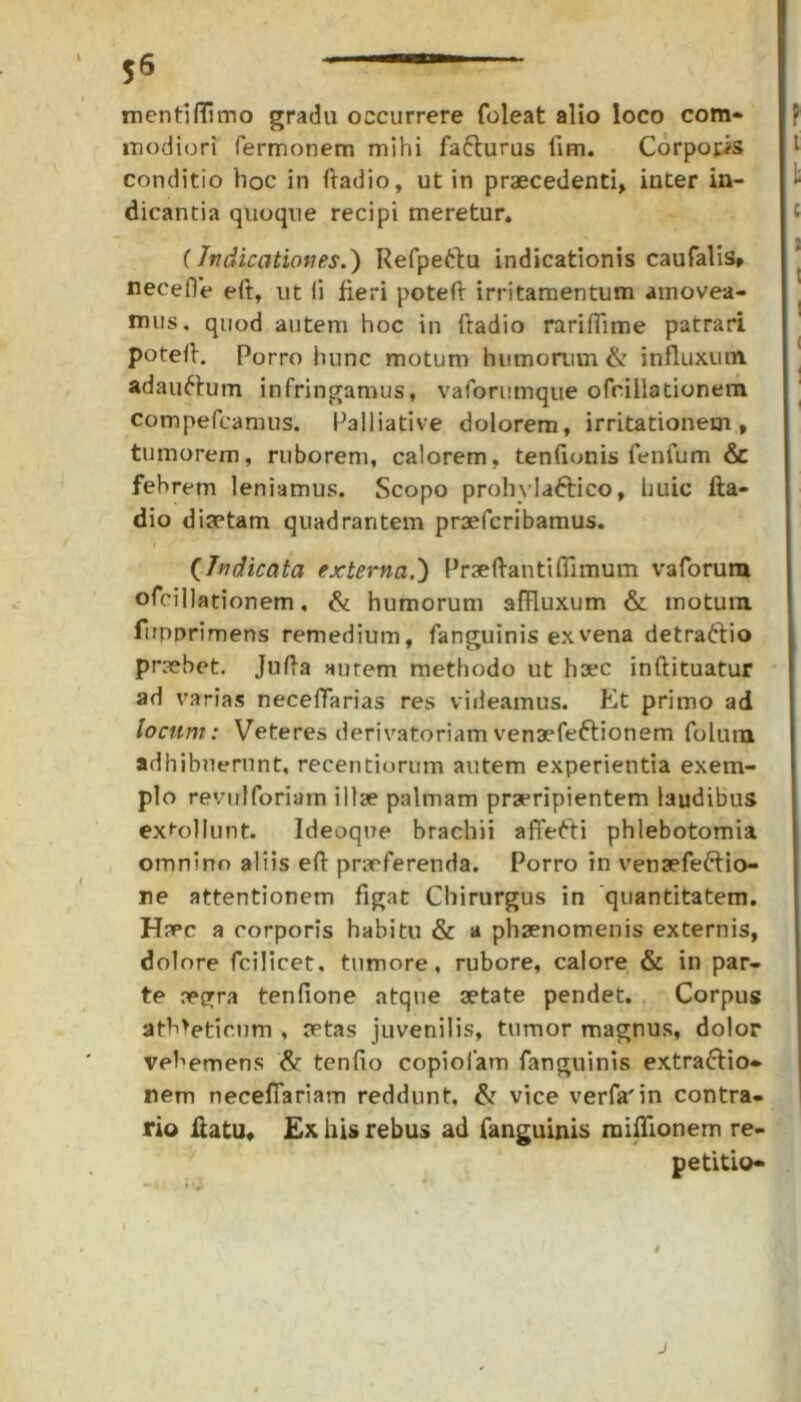 mentiflimo gradu occurrere foleat alio loco com- modiori Termonem mihi fafturus lim. Corporis conditio hoc in ftadio, ut in praecedenti, inter in- dicantia quoque recipi meretur. (Indicationes.) Refpe&u indicationis caufalis» nece fle eft, ut Ii fieri poteft irritamentum amovea- mus. quod autem hoc in ftadio rariflime patrari potefl. Porro hunc motum humorum & influxum adauftum infringamus, vaforumque ofcillationem compefcamus. Paliiative dolorem, irritationem, tumorem, ruborem, calorem, tenfionis fenfum & febrem leniamus. Scopo prohvlaftico, huic fta- dio diaetam quadrantem praefcribamus. (Indicata externa.) Praeftantiffimum vaforura ofcillationem, & humorum affluxum & motum fiipprimens remedium, fanguinis ex vena detraftio praebet. Jufta autem methodo ut haec inftituatur ad varias neceflarias res videamus. Et primo ad locum: Veteres derivatoriam venaefe&ionem folum adhibuerunt, recentiorum autem experientia exem- plo revulforiam illae palmam praeripientem laudibus extollunt. Ideoque brachii affefti phlebotomia omnino aliis eft praeferenda. Porro in vensefeftio- ne attentionem figat Chirurgus in quantitatem. H?pc a corporis habitu & a phaenomenis externis, dolore fcilicet, tumore, rubore, calore & in par- te aegra tenfione atque aetate pendet. Corpus atMeticum , aetas juvenilis, tumor magnus, dolor vehemens & tenfio copiofam fanguinis extra&io- nem neceflarlam reddunt, & vice verfa'in contra- rio ftatu. Ex his rebus ad fanguinis miflionem re- petitio-