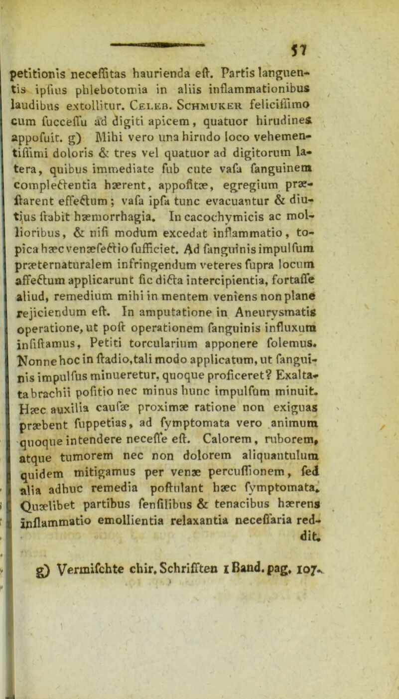 petitionis neceflitas haurienda eft. Partis languen- tis ipfius phlebotomia in aliis inflammationibus laudibus extollitur. Celeb. Schmuker felicifiimo cum fucceflu ad digiti apicem, quatuor hirudines appofuit. g) Mihi vero una hirudo loco vehemen- tifiimi doloris & tres vel quatuor ad digitorum la- tera, quibus immediate fub cute vafa fanguinem completlentia haerent, appofltae, egregium prae- ftarent effeftum ; vafa ipfa tunc evacuantur & diu- tius Itabit haemorrhagia. In cacochymicis ac mol- lioribus, & nili modum excedat inflammatio, to- picahaecvenaefe6tiofufficiet. Ad fanguinisimpulfum praeternaturalem infringendum veteres fupra locum affe&um applicarunt fic difta intercipientia, fortafle aliud, remedium mihi in mentem veniens non plane rejiciendum eft. In amputatione in Aneurysmatis operatione,ut poft operationem fanguinis influxum inflftamus, Petiti torcularium apponere folemus. Nonne hoc in fladio,tali modo applicatum, ut fangui- ris impulfus minueretur, quoque proficeret? Exalta- tabrachii pofltio nec minus hunc impulfum minuit. Htec auxilia caufse proximae ratione non exiguas praebent fuppetias, ad fymptomata vero animum quoque intendere necefle eft. Calorem, ruborem, atque tumorem nec non dolorem aliquantulum quidem mitigamus per venae percuflionem, fed alia adhuc remedia poftulant haec fymptomata* Quaelibet partibus fenfilibus & tenacibus haerens inflammatio emollientia relaxantia neceflaria red- dit. g) Vermifchte chir, Schrifften i Band. pag. 107^