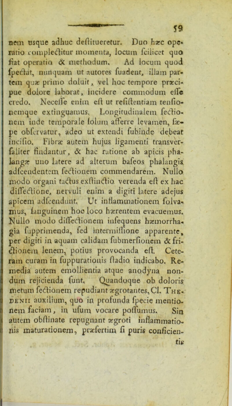 nem usque adhuc deftitueretur. Duo haec ope* ratio complectitur momenta, locum fcilicet quo fiat operatio & methodum. Ad locum quod fpecftat, nunquam ut autores fuadent, illam par- tem qu£ primo doluit, vel hoc tempore praeci- pue dolore laborat, incidere commodum efle credo. NecelTe enim elt ut refiftentiam tenfio- nemque extinguamus. Longitudinalem fectio- nem inde temporale folum afferre levamen, fas- pe obfervatur, adeo ut extendi fubin.de debeat incifio. Fibrae autem hujus ligamenti transver- faiiter findantur, & hac ratione ab apicis pha- langa: uno latere ad alterum bafeos phalangis, adfcendentem feCtionem commendarem. Nullo modo organi tacftus exftindio. verenda eft ex hac dilfedione, nervuli enim a digiti latere adejus apicem adfcendunt, Ut inflammationem folva-* mus, fanguiuem hoc loco haerentem evacuemus. Nullo modo diffedionem infequens haemorrha* gia fapprimenda, fed intermiflione apparente, per digiti in aquam calidam fubmerfionem &fri- «ftionem lenem, potius provocanda eft. Cete- ram curam in fuppurationis ftadio. indicabo. Re- media autem emollientia atque anodyna non- dum rejicienda funt, Quandoque ob doloris metum fetftianem repudiant aegrotantes, Cl. The- Denii auxilium, quo in profunda fpecie mentio- nem faciam, in ufum vocare poftumus. Sin autem obftinate repugnant aegroti inflammatio- nis maturationem, praefertim ft puris conficien-