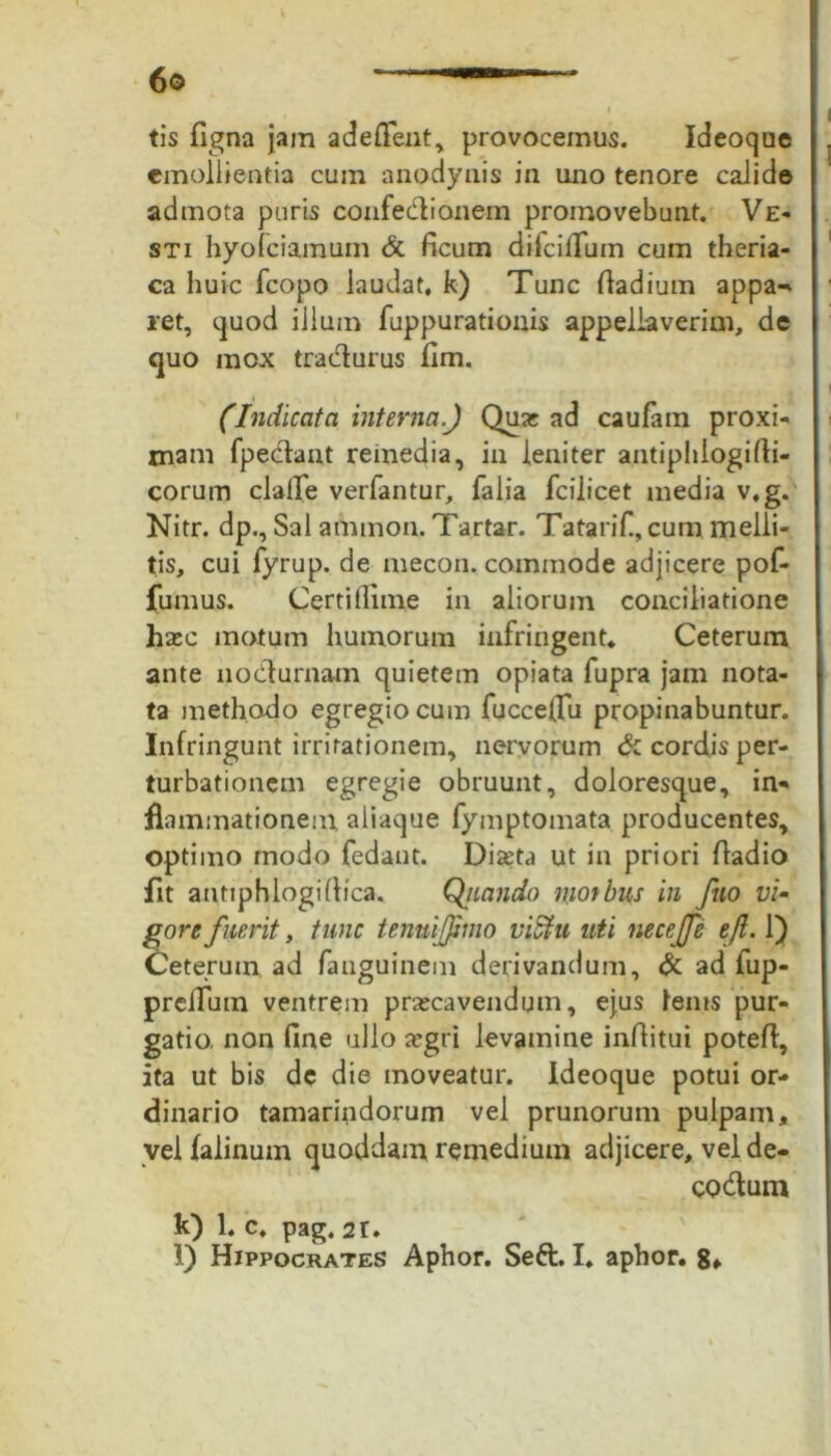 tis figna jam adeffent, provocemus. Ideoque emollientia cum anodynis in uno tenore calide admota puris confedionem promovebunt. Ve- sti hyofciamum & ficum difcilTum cum theria- ca huic fcopo laudat, k) Tunc fladium appa-^ ret, quod illum fuppurationis appellaverim, de quo mox tradurus fim. (Indicata interna.) Quat ad caufam proxi- mam fpedant remedia, in leniter antiphiogifti- corum cJaffe verfantur, falia fcilicet media v,g. Nitr. dp.. Sal amnion. Tartar. Tatarif., cum melli- tis, cui fyrup. de mecon, commode adjicere pof- fumus. Certi fiime in aliorum conciliatione ha»c motum humorum infringent* Ceterum ante nodurnam quietem opiata fupra jam nota- ta methodo egregio cum fucceflu propinabuntur. Infringunt irritationem, nervorum & cordis per- turbationem egregie obruunt, doloresque, in- flammationem aliaque fymptomata producentes, optimo modo fedant. Dixta ut in priori fladio fit antiphlogi(lica. Qjiando niotbus in fuo vi- gore fuerit , tunc tenuijjjmo viStu uti necejfe tfi. 1) Ceterum ad fanguinem derivandum, & ad fup- prciTutn ventrem prascavendum, ejus lenis pur- gatio, non fine ullo aegri levamine inflitui potefl, ita ut bis dc die moveatur. Ideoque potui or- dinario tamarindorum vel prunorum pulpam, vel falinum quoddam remedium adjicere, vel de- codum k) 1. c, pag. 2r. l) Hippocrates Aphor. Seft. I. aphor. 8f