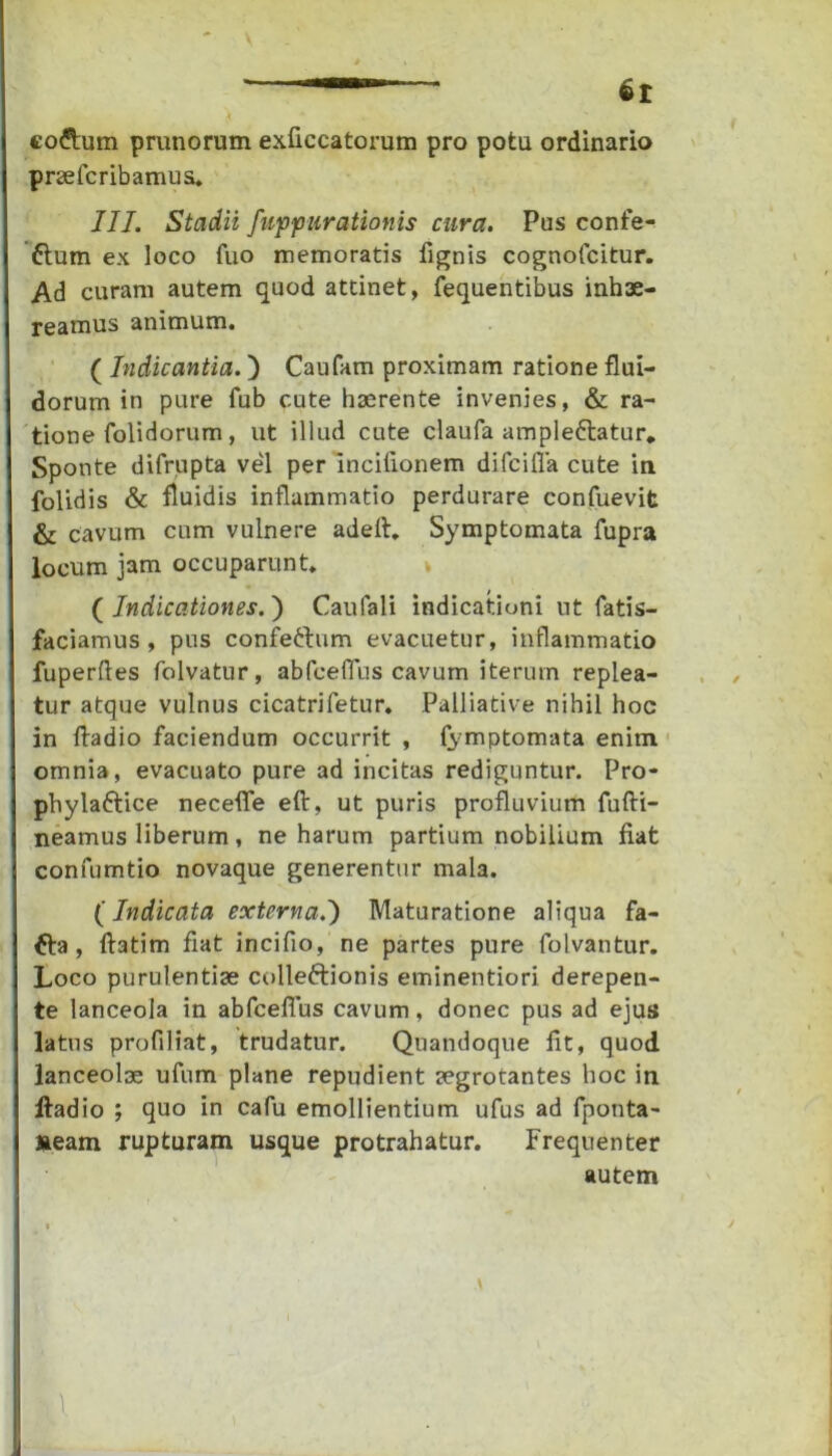 codtum prunorum exficcatorum pro potu ordinario praeteribamus. III. Stadii fuppurationis cura. Pus confe- ftum ex loco fuo memoratis fignis cognofcitur. Ad curam autem quod attinet, fequentibus inhae- reamus animum. ( Indicantia.) Caufam proximam ratione flui- dorum in pure fub cute haerente invenies, & ra- tione folidorum, ut illud cute claula ampleftatur. Sponte difrupta vel per inciiionem difcilTa cute in folidis & fluidis inflammatio perdurare confuevit & cavum cum vulnere adeft. Symptomata fupra locum jam occuparunt. ( Indicationes. ) Caufali indicationi ut fatis- faciamus , pus confettum evacuetur, inflammatio fuperftes folvatur, abteefTus cavum iterum replea- tur atque vulnus cicatrifetur. Palliative nihil hoc in ftadio faciendum occurrit , fymptomata enim omnia, evacuato pure ad incitas rediguntur. Pro- phylaftice necefife eft, ut puris profluvium fufti- neamus liberum, ne harum partium nobilium fiat confumtio novaque generentur mala. (Indicata externa.') Maturatione aliqua fa- &a , ftatim fiat incifio, ne partes pure folvantur. Loco purulentiae colleftionis eminentiori derepen- te lanceola in abteefTus cavum, donec pus ad ejus latus profiliat, trudatur. Quandoque fit, quod lanceolas ufum plane repudient aegrotantes hoc in ftadio ; quo in cafu emollientium ufus ad fponta- aeam rupturam usque protrahatur. Frequenter autem 1