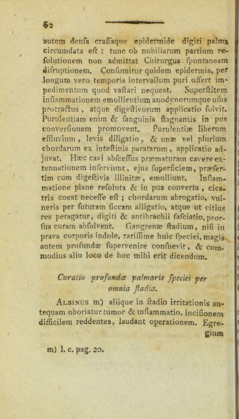 1 $2  ' autem denfa craflaque epidermide digiti palma circumdata eft : tunc ob nobiiiarum partium re- folutionem non admittat Chirurgus fpontaneam difruptionem. Confutuitur quidem epidermis, per longum vero temporis intervallum puri offert im- pedimentum quod vafiari nequeat. Superftitem inflammationem emollientium anodynorumque ulus protra&us , atque digeftivorum applicatio folvit. Purulentiam enim & fanguinis ftagnantis in pus converfionem promovent. Purulentiae liberum effluvium , levis diligatio , & unae vel plurium chordarum ex inteftinis paratarum , applicatio ad- juvat. Haec cavi abfceflus praematuram cavereex- tennationem infervinnt, ejus fuperficiem, praefer- tim cum digeflivis illinitae, emolliunt. Inflam- matione plane refoluta & in pus converta , cica- trix coeat necefle eft ; chordarum abrogatio, vul- neris per futuram ficcam alligatio, atque ut citius res peragatur, digiti & antibrachii fafciatio, pror- fus curam abfolvent. Gangrenae ftadium, nifi in prava corporis indole, rariffime huic fpeciei, magis autem profundae fupervenire confuevit, & com- modius alio loco de hoc mihi erit dicendum. Curatio profundes palmaris fpeciei per omnia Jladia. Albinus m) aliique in ftadio irritationis an- tequam oboriatur tumor & inflammatio, incitionem difficilem reddentes, laudant operationem. Egre- gium