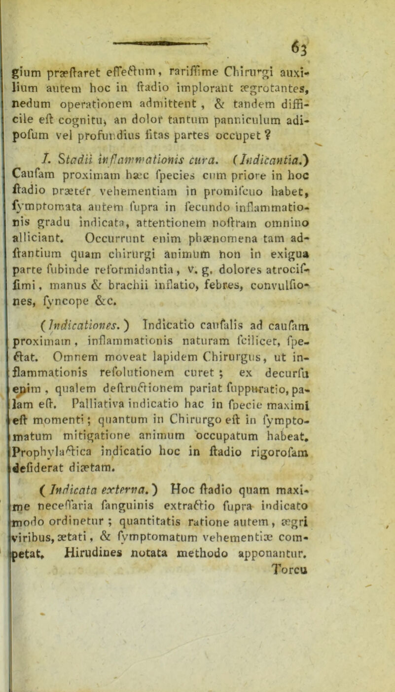 gium praeftaret effettum, rarifflme Chirurgi auxi- lium autem hoc in ftadio implorant aegrotantes, nedum operationem admittent , & tandem diffi- cile eft cognitu» an dolor tantum panniculum adi- pofum vel profui.dius litas partes occupet ? /. Stadii inflammationis cura. (Indicantia.) Caufam proximam haec fpecies cum priore in hoc ftadio praeter vehementiam in promilcuo habet, fymptomata autem iupra in fecundo inflammatio- nis gradu indicata, attentionem noftram omnino alliciant. Occurrunt enim phaenomena tam ad- itantium quam chirurgi animum non in exigua parte fubinde reformidantia , v. g. dolores atrocifl* fimi, manus & brachii inflatio, febres, convulfio- nes, fyncope &C. (Judicationes.) Indicatio cavtfalis ad caufatn proximam, inflammationis naturam fcilicet, fpe- tflat. Omnem moveat lapidem Chirurgus, ut in- flammationis refolutionem curet ; ex decurfu enim, qualem deftrufrionem pariat fuppuratio, pa- lam eft. Palliativa indicatio hac in fpecie maximi efl momenti; quantum in Chirurgo eft in fympto- matum mitigatione animum occupatum habeat. Prophyla^ica indicatio hoc in ftadio rigorofam defiderat diaetam. ( Judicata externa.) Hoc ftadio quam maxi- me necefiaria fanguinis extraftio fupra indicato modo ordinetur ; quantitatis ratione autem, aegri viribus, aetati, & fvmptomatum vehementiae com- petat. Hirudines notata methodo apponantur. Torcu
