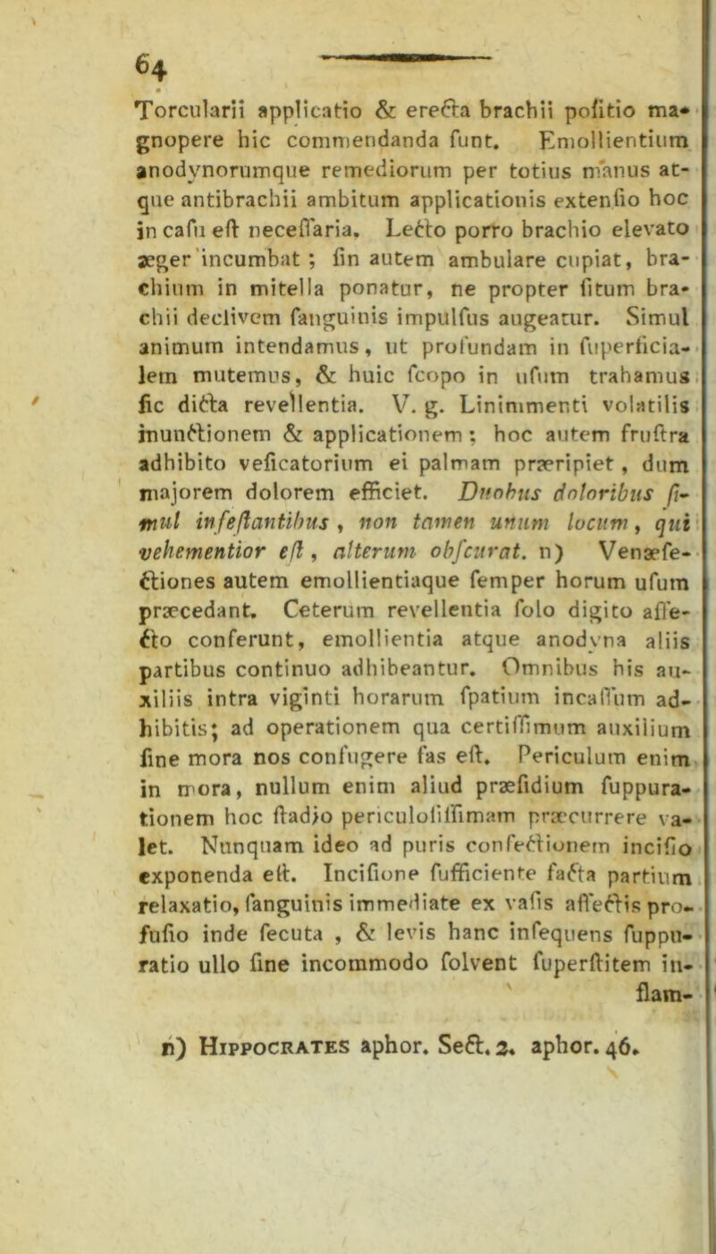 • ■ Torcularii applicatio & ereCta brachii politio ma* gnopere hic commendanda funt. Emollientium anodynorumque remediorum per totius manus at- que antibrachii ambitum applicationis extenfio hoc in cafii eft neceflaria. LeCto porro brachio elevato aeger incumbat ; fin autem ambulare cupiat, bra- chium in mitella ponatur, ne propter fitum bra- chii declivem fanguinis impulfus augeatur. Simul animum intendamus, ut profundam in fuperficia- lern mutemus, & huic fcopo in ufum trahamus fic diCta revellentia. V. g. Linimmer.ti volatilis inunctionem & applicationem ; hoc autem fruftra adhibito veficatorium ei palmam praeripiet, dum majorem dolorem efficiet. Duobus doloribus /?- mul infe flantibus , non tamen unum lucum, qui vehementior efl, alterum obfcurat. n) Vensefe- Ctiones autem emollientiaque femper horum ufum praecedant. Ceterum revellentia folo digito afle- Cto conferunt, emollientia atque anodvna aliis partibus continuo adhibeantur. Omnibus his au- xiliis intra viginti horarum fpatium incalTum ad- hibitis; ad operationem qua certiffimum auxilium fine mora nos confugere fas elt. Periculum enim in mora, nullum enim aliud praefidium fuppura- tionem hoc ftadjo periculoiilfimam praecurrere va- let. Nunquam ideo ad puris confeCtionem incifio exponenda elt. Incifione fufficiente faCta partium relaxatio, fanguinis immediate ex vafis affieCtis pro- fuiio inde fecuta , & levis hanc infequens fuppu- ratio ullo fine incommodo folvent luperltitem in- flam-