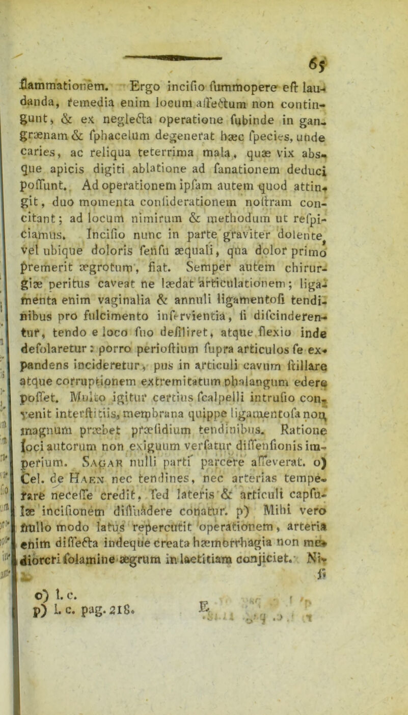 .flammationem. Ergo incifio fummopere efl: lau- danda, remedia enim locum aitedum non contin- gunt, & ex neglefta operatione fubinde in gan- graenam & Tphacelum degenerat haec fpecies, unde caries, ac reliqua teterrima mala, quae vix abs- que apicis digiti ablatione ad fanationem deduci poliunt. Ad operationem ipfam autem quod attin- git, duo momenta coniiderationem nottram con- citant; ad locum nimirum & methodum ut refpi- Ciamus. Incifio nunc in parte graviter dolente vel ubique doloris fenfu aequali, qua dolor primo premerit aegrotum , fiat. Semper autem chirur- gice peritus caveat ne lcedat 'articulationem; liga- menta enim vaginalia & annuli ligatnentofi tendi- nibus pro fulcimento infervientia, ii difcinderen- tuf, tendo eloco fuo defiliret, atque flexio inde defolaretur: porro perioftium fupra articulos fe ex- pandens incideretur, pus in articuli cavum ftillare atque corruptionem extremitatum phalangum edere poflet. Multo igitur certius fcalpelli intrufio con- venit interftitiis, membrana quippe ligamentolanou, magnum prrebet prselidium tendinibus. Ratione lociautcrum non exiguum verfatur diflenfionis im- perium, Sa^au nulli partf parcere aueverat. o) Cei. de Ha en nec tendines, nec arterias tempe- rare necefTe credit, Ted lateris & articuli capfu- Ise incifionem difluadere conatur, p) Mihi vero frullo modo latus repercutit operationem, arteria enim diffefta indeque creata haemorrhagia non me* diorcrifolamine aegrum in laetitiam conjiciet. Ni* 1. fi o) t. e. P) i* c* pag. 218.