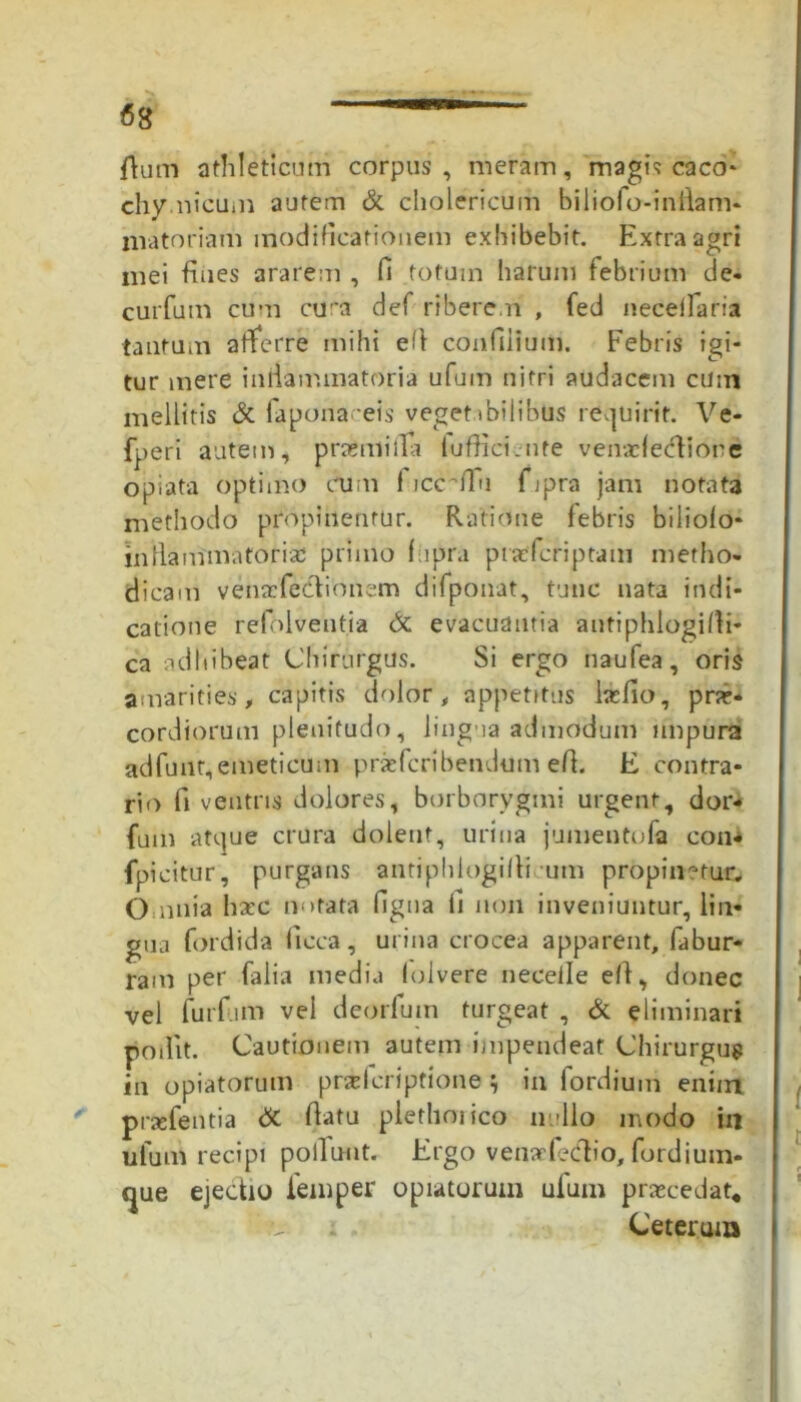 fiam athleticum corpus, meram, magis caco* chy.nicum autem & cholericum biliofo-inflam- livatoriam modificationem exhibebit. Extra agri mei fines ararem , fi totum harum febrium de- curfum cum cura def ribere.n , fed neceifaria tantum afferre mihi efi confinium. Febris igi- tur mere iniiammatoria ufum nitri audacem cum mellitis & fiapona eis veget ibilibus requirit. Ve- fperi autem i praemii Ia luffici.nte ven.rfecliore opiata optimo cum I iccnlu fijpra jam notata methodo propinentur. Ratione febris biliofo* inliammatoria primo fupra piacfcriptam metho- dicam vehscfe&ionem difiponat, tunc nata indi- catione refblventia & evacuantia antiphlogifli- ca adhibeat Chirurgus. Si ergo naufea, oris amarities, capitis dolor, appetitus htfio, prae- cordiorum plenitudo, lingua admodum impura adfunr,emeticum prseficribendum efi. E contra- rio fi ventris dolores, borborvgmi urgent, dor- fum atque crura dolent, urina jumentofa con- fpicitur, purgans antiphltigifli um propinatur. Omnia haec nutata figua fi non inveniuntur, lin- gua fordida ficca, urina crocea apparent, fiabur- ram per falia media folvere neceile e/1, donec vel furf.im vel deorfium turgeat , & eliminari podit. Cautionem autem impendeat Chirurgus in opiatorum praicriptione ; in fordium enim praefentia dc flatu plethoiico nullo modo in ufum recipi poliunt. Ergo venarfecflio, fordium- <|ue ejectio femper opiatorum uium praecedat* Ceterum