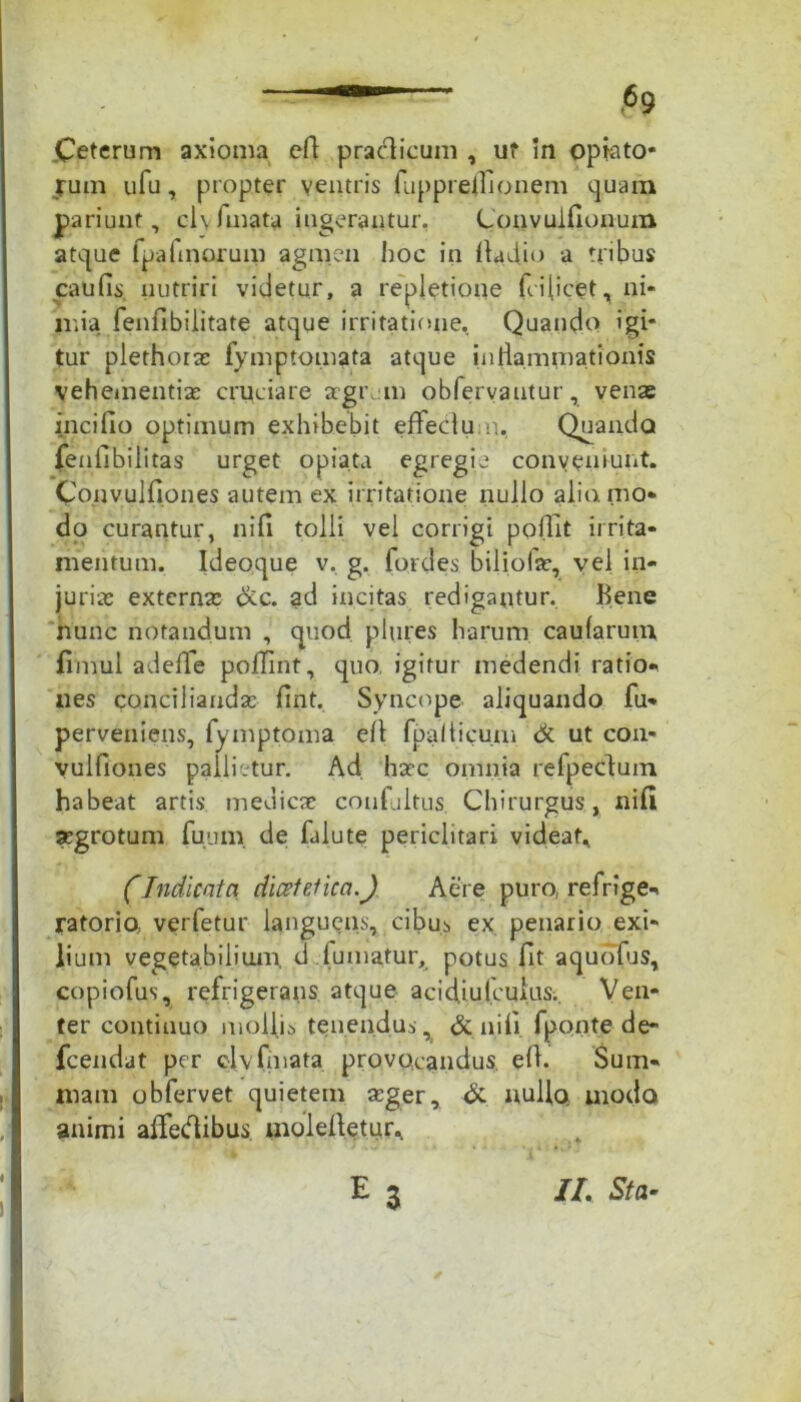 Ceterum axioma efl praclicum , uf m optato* rum ufu, propter ventris fuppreflionem quam pariunf, cl\ fmata ingerantur. Convuiflonum atque fpaflnorum agmen hoc in Aadio a tribus caulis nutriri videtur, a repletione fi dicet, ni- mia fenfibilitate atque irritatione. Quando igi- tur plethorae fymptomata atque inflammationis vehementiae cruciare aegrum obfervantur, venae incifio optimum exhibebit effedum, Quando fenflbilitas urget opiata egregie conveniunt. Conyulflon.es autem ex irritatione nullo alio, mo- do curantur, nifi tolli vel corrigi poflit irrita- mentum. Ideoque v. g. fordes biliofar, vel in- juriae externa: &c. ad incitas redigantur, Bene nunc notandum , quod plutes harum caularum flmul adeffe poflint, quo. igitur medendi ratio- nes concilianda: flnt. Syncope aliquando fu- perveniens, fymptoma efl fpaliicum de ut con- vulfiones pallietur. Ad ha:c omnia refpedum habeat artis medicae confultus, Chirurgus, nifi aegrotum fuum de falute periclitari videat, CIndicata dicetetica.J Aere puro, refrige- ratorio verfetur laugueus, cibus ex penario exi- lium vegetabilium, d fumatur, potus flt aquofus, copiofus, refrigerans atque acid,iulcuius.. Ven- ter continuo mollis tenendus dc nili fponte de- fcendat per clv fmata provocandus efl. Sum- mam obfervet quietem seger, & nullo, uiodo animi alfedibus molefletur, 3