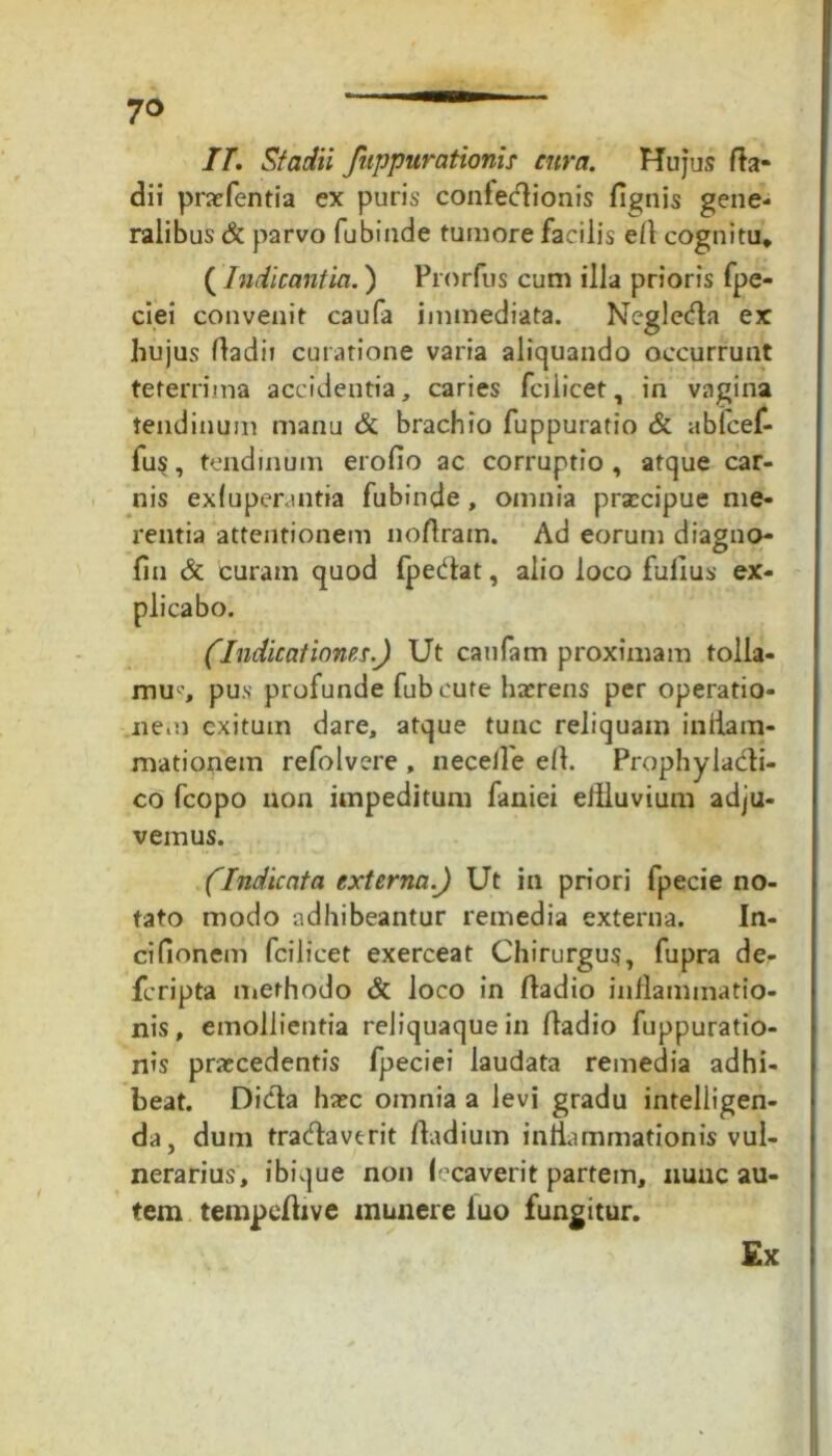 7° II. Stadii fuppurationis cura. Hujus fta- dii prafentia ex puris confectionis fignis gene- ralibus & parvo fubinde tumore facilis efl cognitu* (Indicantia.) Prorfus cum illa prioris fpe- ciei convenit caufa immediata. Neglecta ex hujus ftadii curatione varia aliquando occurrunt teferrima accidentia, caries fcilicet, in vagina tendinum manu & brachio fuppuratio & ablcef- fus, tendinum eroflo ac corruptio , atque car- nis exfuperantia fubinde, omnia praecipue me- rentia attentionem noftram. Ad eorum diagno- fin & curam quod fpectat, alio loco fulius ex- plicabo. (Indicationes.) Ut caufam proximam tolla- mur pus profunde fubeute haerens per operatio- nem exitum dare, atque tunc reliquam inflam- mationem refolvere , neceife efl. Prophyladi- co fcopo non impeditum faniei eflluvium adju- vemus. (Indicata externa) Ut in priori fpecie no- tato modo adhibeantur remedia externa. In- cifionem fcilicet exerceat Chirurgus, fupra de- feripta methodo & Joco in ftadio inflammatio- nis, emollientia reliquaque in fladio fuppuratio- nis praecedentis fpeciei laudata remedia adhi- beat. Dida ha?c omnia a levi gradu intelligen- da, dum tradaverit ftadium inflammationis vul- nerarius, ibique non lecaverit partem, nunc au- tem tempefhve munere iuo fungitur. Ex
