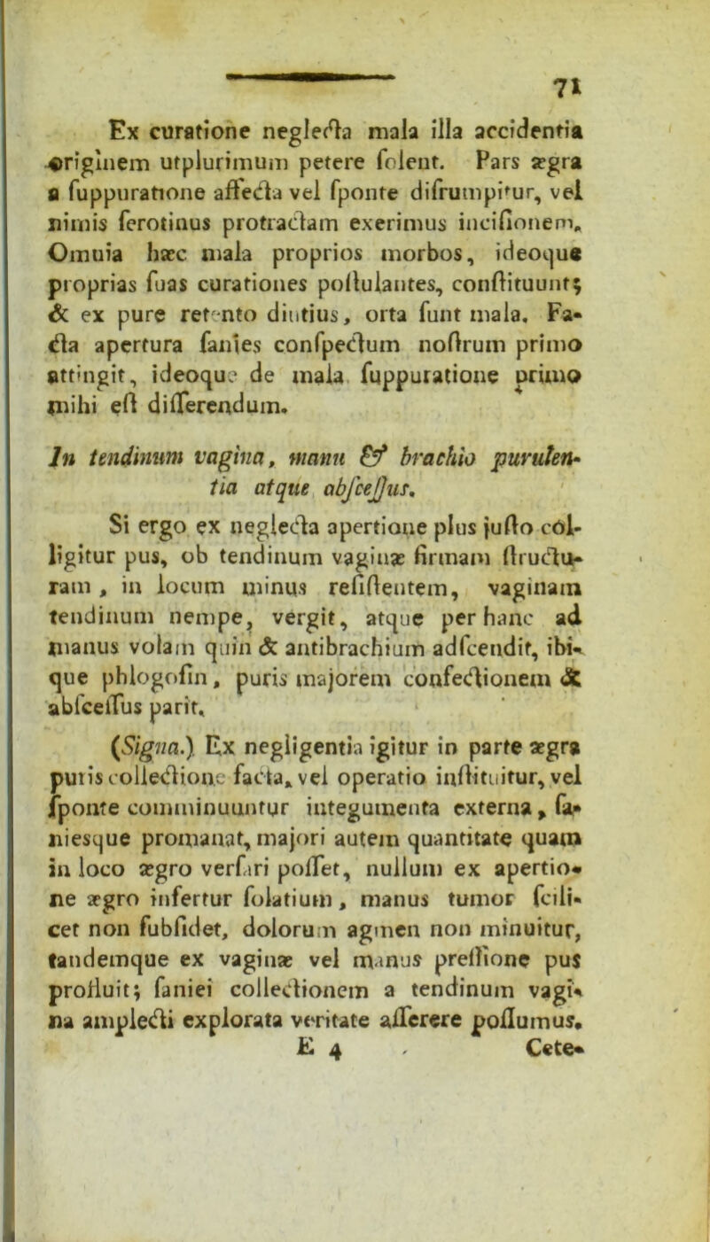 n Ex curatione neglecta mala illa accidentia originem utplurimum petere folent. Pars icgra a fuppuratione afleda vel fponte difrumpimr, vel nimis ferotinus protractam exerimus incifionem* Omuia hasc mala proprios morbos, ideoque proprias fuas curationes pollulantes, conftituunt; & ex pure ret-nto diutius, orta funt mala, Fa- da apertura fames confpedum noftrum primo attnigit, ideoque de mala fuppuratione primo mihi eft differendum. In tendinum vagina, manu brachio puruten- tia atque abfcejjus. Si ergo ex neglecta apertione plus fulto col- ligitur pus, ob tendinum vaginas firmam Itrudu» ram , in locum minus refiftentem, vaginam tendinum nempe, vergit, atque per hanc ad manus volam quin & antibrachium adfcetidif, ibi*», que phlogofin, puris majorem confedionem dfc abfceiTus parit, {Signa.} Ex negligentia igitur in parte aegr* puris colledione facta» vei operatio infiituitur, vel jponte comminuuntur integumenta externa > f** niesque promanat, majori autem quantitate quam in loco asgro verfari polTet, nullum ex apertio* ne segro infertur folatium, manus tumor fcili- cet non fubfidet, dolorum agmen non minuitur, tandemque ex vaginas vel manus prefiione pus prolluit; faniei collectionem a tendinum vagi* na ampledi explorata veritate alTerere pollumus.