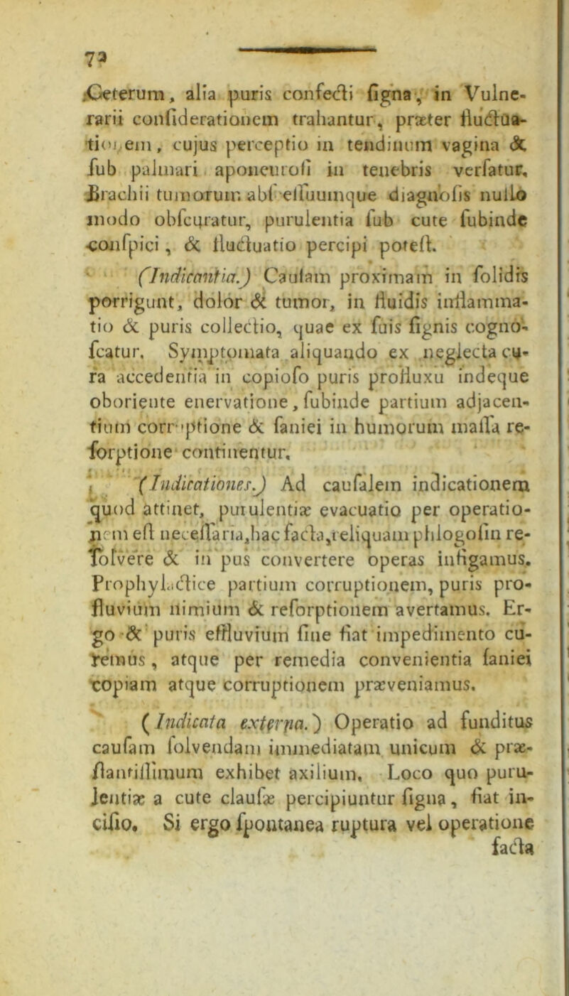 ?3 .-Ceterum, alia puris confecti figna, in Vulne- rarii confiderationem trahantur , prater llu&ua- tioi em, cujus perceptio in tendinum vagina & fub palmari aponeurofi in tenebris vadatur, Urachi i tumorum abieliuumque di agno fis nullo modo obfcuratur, purulentia fub cute fubinde confpici, St lluduatio percipi poteff. (Indicantia.) Caulam proximam in folidis porrigunt, dolor St tumor, in liuidis inflamma- tio St puris collectio, quae ex fuis fignis cogno- fcatur. Symptomata, aliquando ex neglecta cu- ra accedentiam copiofo puris proiiuxu indeque oborieute enervatione, fubinde partium adjacen- tium correptione & faniei in humorum malla re- forptione continentur, (Indicationes.) Ad caufalein indicationem quod attinet, purulentia? evacuatio per operatio- nem eft neceiraria,hacfaCda,ieliquam phlogofin re- iolvere & in pus convertere operas infigamus. Prophyhidice partium corruptionem, puris pro- fluvium nimium St reforptionem avertamus. Er- go & puris effluvium fine fiat impedimento cu- demus , atque per remedia convenientia faniei copiam atque corruptionem praeveniamus. (Indicata extenia.') Operatio ad funditus caufam folvendam immediatam unicum St prae- flantillimum exhibet axiiium. Loco quo puru- lentia; a cute claufa; percipiuntur figna, fiat in- cido, Si ergo fpontanea ruptura vel operatione faeda