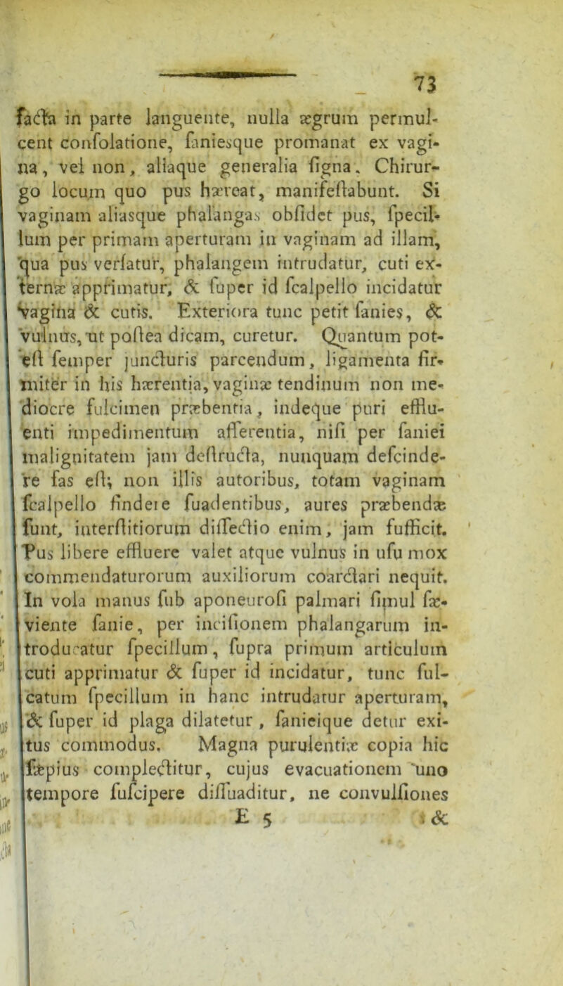 fa<fta in parte languente, nulla regrum permul- cent confolatione, fontesque promanat ex vagi- na, veinon, aliaque generalia figna„ Chirur- go locum quo pus haereat, manifellabunt. Si vaginam aliasque phalangas obftdct pus, fpecil- lum per primam aperturam in vaginam ad illam, qua pus verlatur, phalangem intrudatur, cuti ex- ternae apprimatur, & luper id fcalpello incidatur *vagina <5c cutis. Exteriora tunc petit fonies, & vulnus, ut poflea dicam, curetur. Quantum pot- elt femper juncturis parcendum, ligamenta fir- miter in his haerentia, vaginas tendinum non me- diocre fulcimen praebentia, indeque puri efflu- enti impedimentum afferentia, nifi per foniei malignitatem jam defiructa, nunquam defeinde- re fas efii non illis autoribus, totam vaginam fcalpello findeie fuadentibus, aures prasbend® funt, iuterfiitiorum diffecfflo enim, jam fufficit. Pus libere effluere valet atque vulnus in ufu mox commendaturorum auxiliorum coardtari nequit. In vola manus fub aponeurofi palmari fimul fos- viente fonie, per incifi.onem phalangarum in- itrodu~atur fpecillum, fupra primum articulum i cuti apprimatur & fuper id incidatur, tunc ful- I catum fpecillum in hanc intrudatur aperturam, & fuper id plaga dilatetur , fonieique detur exi- tus commodus. Magna purulentiae copia hic fotpius complectitur, cujus evacuationem “uno tempore fufeipere dilluaditur, ne convulfiones E 5 iSc