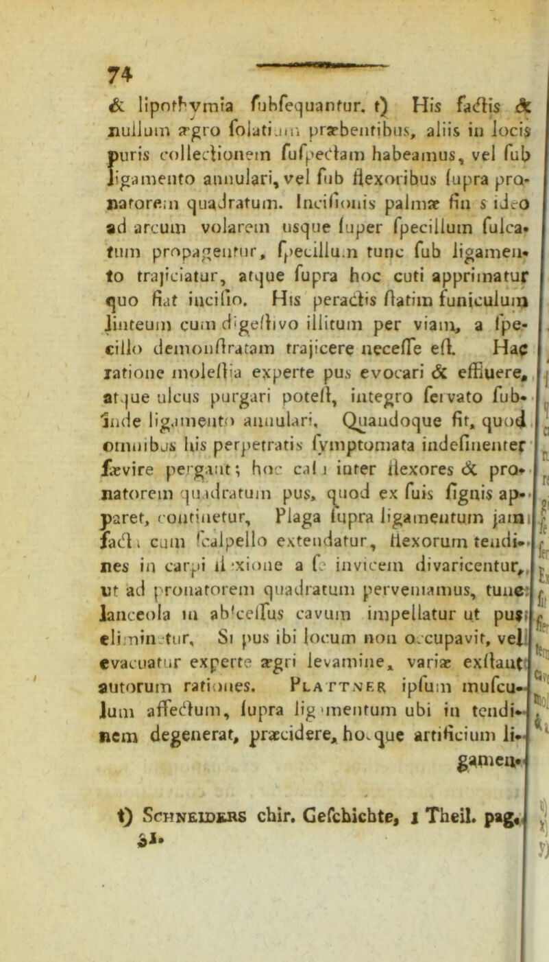 & lipofbvmta fuhfequantur. t) His fadis & nullum srgro folati.m; praebentibus, aliis in Jocis puris collectionem fu fp edam habeamus, vel fub ligamento annulari, vel fub flexoribus (upra pra- narorem quadratum. Incifionis palmae fin s ideo ad arcum volarem usque (uper fpeciliuin fulca* tum propagentur, fpecillu.n tunc fub ligamen* to trajiciatur, atque fupra hoc cuti apprimatur quo fiat incido. His peradis ftatim funiculum linteum cum digeftivo illitum per viam, a fpe,- ciilo demonflratam trajicere necefTe eff Hac latione moiefiia experte pus evocari & effluere* I at jue ulcus purgari potefl, integro fervato fub* Inde ligamento annulari. Quandoque fit, quod . omnibus his perpetratis fvmptomata indefinenter |r faevire pergant; hoc ca! i iurer flexores & pro* natorem quadratum pus, quod ex fuis fignis ap- paret, continetur. Plaga fupra ligamentum jaiBil| fadi cum 'calpelto extendatur, flexorum tendi* h nes in carpi ii*xione a fc invicem divaricentur, h ut ad pronatorem quadratum perveniamus, tun^:h lanceola in ab!celfus cavum impellatur ut pufth eliminetur. Si pus ibi locum non occupavit, vel . evacuatur experte a?gri levamine, varia» exflant antorum rationes. Plattner ipfum mufeu-1 ]um affedum, lupra ligunentum ubi in tendi*(! nem degenerat, praecidere, ho. que artificium lic' 1 gamem t) ScriNEiDJvRS chir. Gefchichte, i Theil. pag« j *)