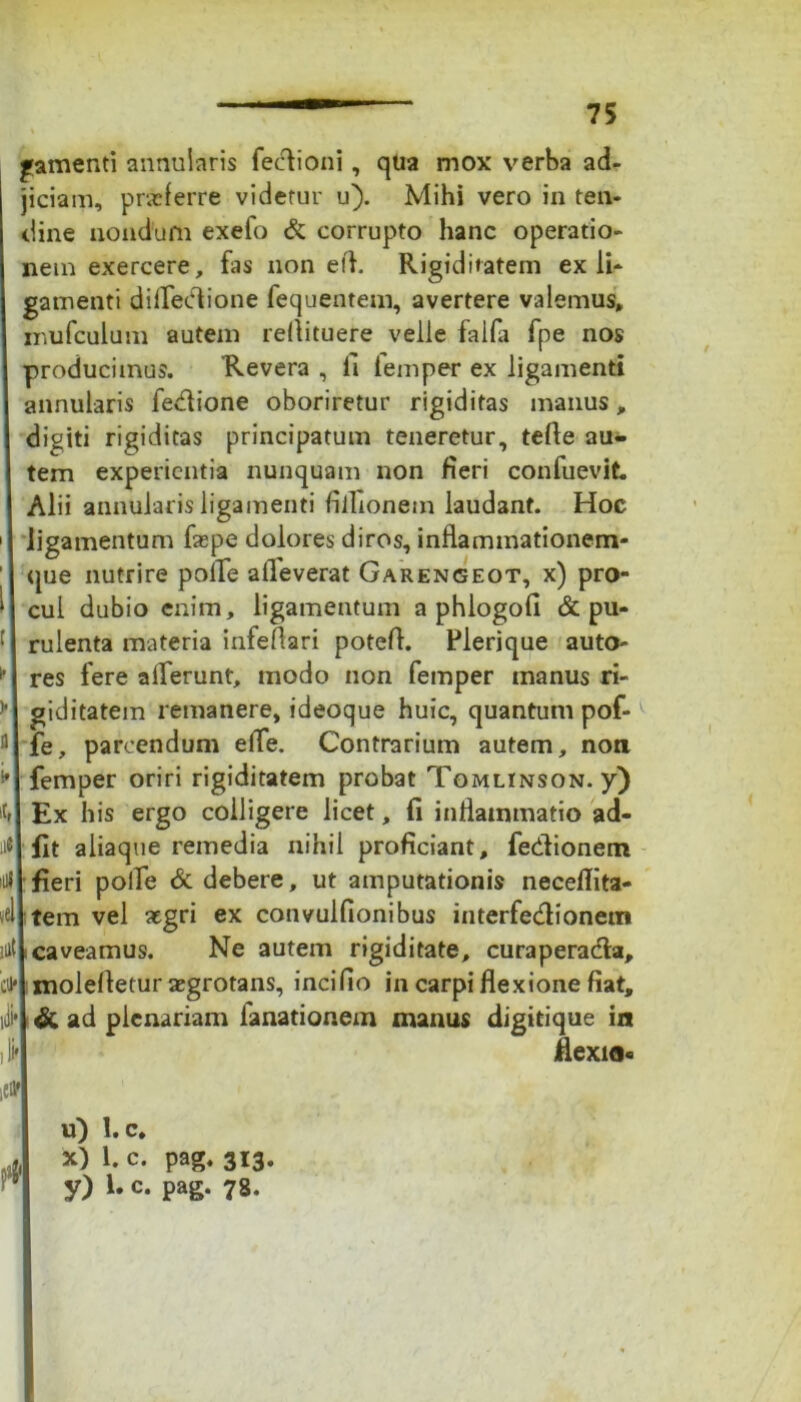 I^amenti annularis feclioni, qua mox verba ad- iciam, praeferre videtur u). Mihi vero in ten- line nondum exefo & corrupto hanc operatio- lem exercere, fas non eft. Rigiditatem exii* ^amenti difledtione fequentem, avertere valemus, Tiufculum autem reflituere velle falfa fpe nos producimus. Revera , ii lemper ex ligamenti mnularis fedione oboriretur rigiditas manus, digiti rigiditas principatum teneretur, telle au- tem experientia nunquam non fieri confuevit Alii annularis ligamenti fiflionetn laudant. Hoc ligamentum faepe dolores diros, inflammationem- que nutrire polle alleverat Garengeot, x) pro- cul dubio enim, ligamentum a phiogofi & pu- rulenta materia infeflari potefl. Plerique auto- res fere allerunt, modo non femper manus ri- giditatem remanere, ideoque huic, quantum pof- fe, parcendum effe. Contrarium autem, non femper oriri rigiditatem probat Tomlinson. y) Ex his ergo colligere licet, fi inflammatio ad- fit aliaque remedia nihil proficiant, fedlionem fieri polle & debere, ut amputationis neceflita- tem vel aegri ex convulfionibus interfedionetn caveamus. Ne autem rigiditate, curaperadla, molelletur aegrotans, incifio in carpi flexione fiat, & ad plenariam fanationem manus digitique in flexio* u) l.c* x) 1. c. pag. 313.