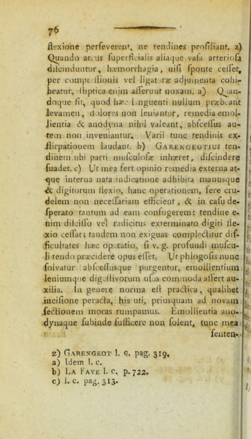 flexione perfeverent, ne tendines proflliant. z) Quando arcus fuperficialis aliaque vaia arteriofa dilcinduntur, haemorrhagia, nifi fponte ceflef, per compi ilionis vel ligat :r<e adjumenta cohi- beatur, fliptica enim allerunt noxam, a) Quan- doque fit, quod haec Unguenti nullum praebeant levamen, dolores non leniantur, remedia emol- lientia & anodyna nihil valeant, abicellus au- tem non inveniantur, Varii tunc tendinis ex* ilirpatiouem laudant, b) Garengeotius ten- dinem ubi parti mufctilolas inhaeret, difeindere fuadet. c) Ut mea fert opinio remedia externa at- que interna nata indicatione adhibita manusque & digitorum flexio, hanc operationem, fere cru- delem non neceffariam efficient, & in cafu de- fperato tantum ad eam confugerem: teiidine e- nim dilcillo vel radicitus exterminato digiti fle- xio ceflat; tandem non exiguas complecflitur dif- ficultates hasc operatio, fi v. g. profundi mufeu- li tendo praecidere opus e flet, Ut phlogofis nunc folvatur abfcelluSque purgentur, emollientium leniumque digeflivornm ufas commoda aflert au- xilia. In genere norma eil pracflica, qualibet incifione peraefla, his uti, priusquam ad novam febtionem moras rumpamus. Emollientia ano- dynaque fubinde 1'ufficere non foient, tunc mea i r : fenten». z) G arengeot 1. c. pag. 319, a) Idem 1. c. b) La Fave 1. c, p. 722* c) 1. c. pag. 313. Ui