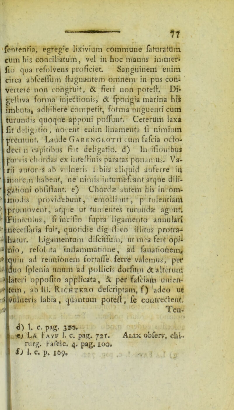 fententia, egreg'e lixivium commune faturatUm cum his conciliatum, vel in hoc manus immer* fio qua refolvens proficiet. Sanguinem enim circa ablcelTum flagna-ntem omnem in pus con- verte! e non coiigruit> & fieri non potefl. Di- gefhva forma injectionis* & fpoiigia marina his imbuta, adhibere competit, fof ma unguenti cum turundis quoque apponi poflunf. Ceterum laxa fit deligatio, nocent enim linamenta li nimium premunt. Laude GARENGEOTit cum fafcia octo- deci n capitibus fit deligatio. d) In- ifiouibtis parvis cliordas ex inteflinis paratas potiamus. Va- rii automS ab vulneris 1 biis cliquid auferre iix inore.n habent, ne'nimis intumercant afqbe dili- gationi obfiflant. e) Chordie autem his in om- Hiodis providebunt , emolliant, p' rulentiam promovent, atq-it ut tumentes turundas agunt. iFuniculus, li incifio fupra ligamento annulari jnecellaria fuit, quotidie dig divo illitus protra- Jhatur. Ligamentum difcrflTum, ut mea feit opi- J|nio, refoluta inilammatione, ad fauationem, >|quin ad reunionem fortaile ferre valemus, pet* ^Iduo fplenia unum ad pollicis dorfum & alterum i'ltateri oppofito applicata, & per fafeiam unien^ '•jitem , ab lil. Rtchtero deferiptam, f) adeo ut tilvulneris labia, quantum potefl, fe contrecflent ll Teti- d) 1. c. pag. 320. e; La b a yf 1. c. pag. 72T. rurg. Kafcic. 4. pag, ioo« £) 1. c. p. 169» Alix obferv, chb