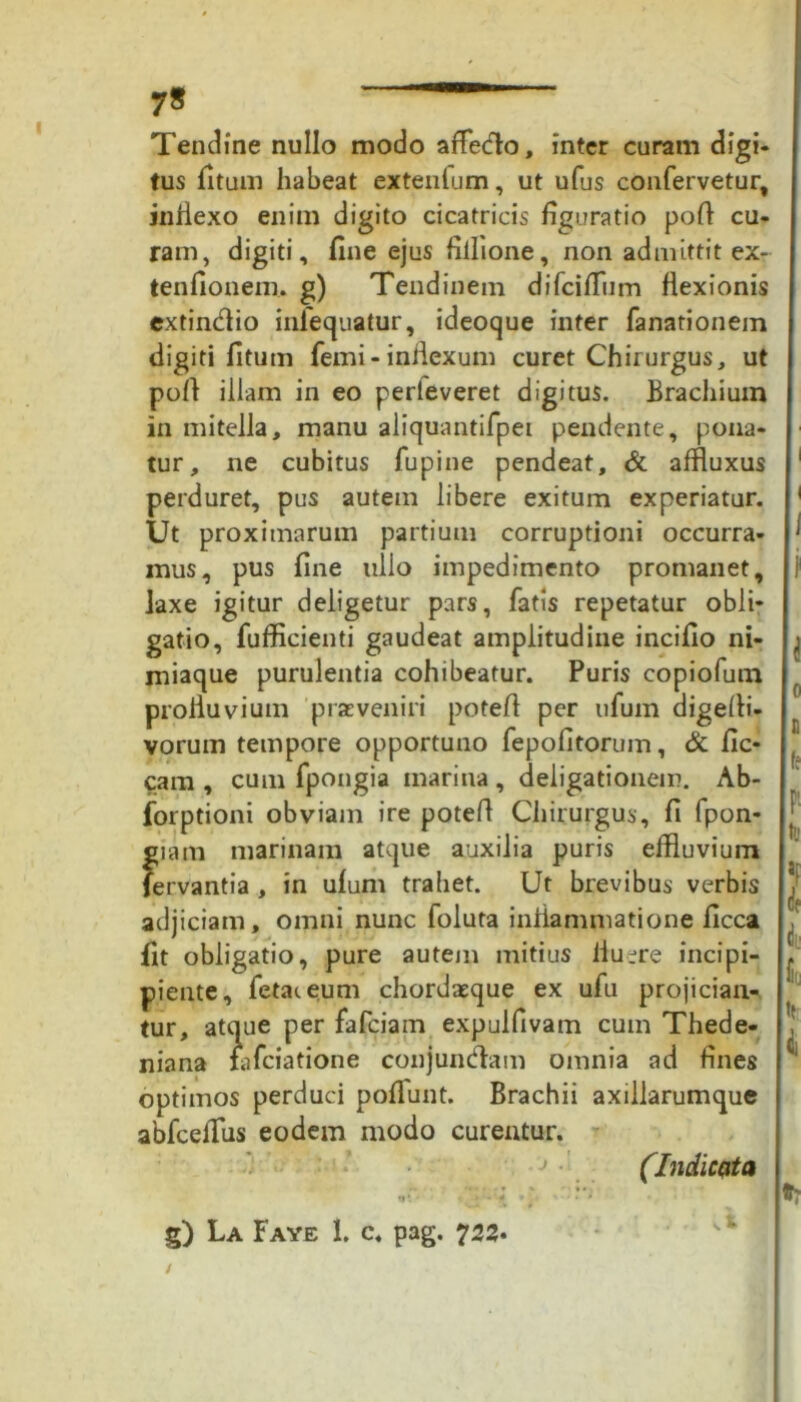 7* Tendine nullo modo affedo, inter curam digi- tus fitum habeat extentum, ut ufus confervetur, inflexo enim digito cicatricis figuratio pofl cu- ram, digiti, fine ejus fiilione, non admittit ex- tenfionem. g) Tendinem difciffiim flexionis extindio iniequatur, ideoque inter fanationem digiti fitum femi - inflexum curet Chirurgus, ut pofl illam in eo perleveret digitus. Brachium in mitella, manu aliquantifpei pendente, pona- tur, ne cubitus fupine pendeat, & affluxus perduret, pus autem libere exitum experiatur. Ut proximarum partium corruptioni occurra- mus, pus fine lilio impedimento promanet, laxe igitur deligetur pars, fatis repetatur obii* gatio, fufficienti gaudeat amplitudine incifio ni- miaque purulentia cohibeatur. Puris copiofum profluvium praeveniri potefl per ufum digefii- vorum tempore opportuno fepofitorum, & fic- cam , cum fpongia marina , deligationem. Ab- forptioni obviam ire potefl Chirurgus, fi fpon- gia m marinam atque auxilia puris effluvium fervantia , in ufum trahet. Ut brevibus verbis adjiciam, omni nunc foluta inflammatione ficca fit obligatio, pure autem mitius fluere incipi- piente, fetat eum chordaeque ex ufu projician- tur, atque per fafciam expulfivam cum Thede- niana tafciatione conjundam omnia ad fines optimos perduci poflunt. Brachii axillarumque abfcefflus eodem modo curentur. (Indicata n* • - * * • . ' ■ • • •