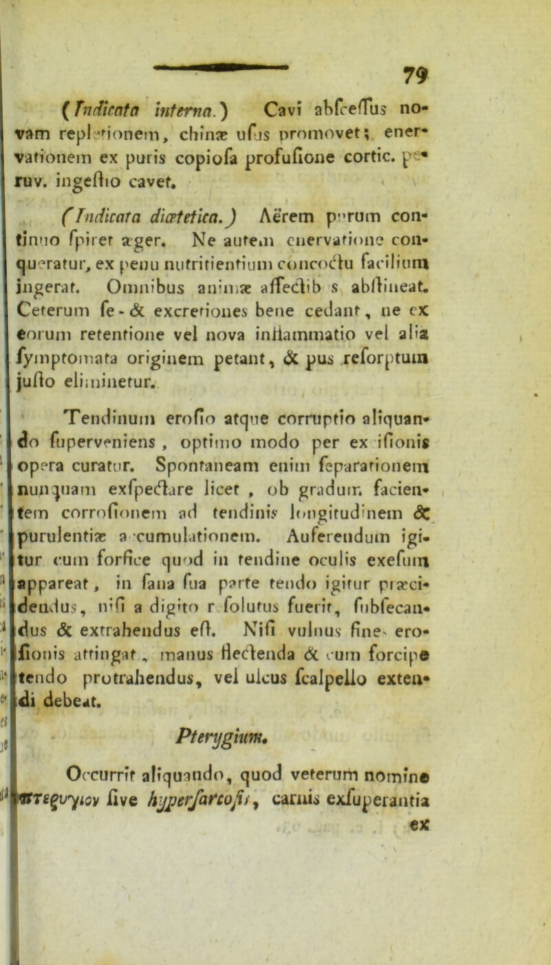 (Tn dicat a interna.) Cavi abfcefius no- vam replcfioriem, china; ufijs promovet; ener- vationem ex puris copiofa profufione cortic. pe* ruv. ingefho cavet. (Indicata dicetetica.) Aerem purum con- tinuo fpirer a:ger. Ne autem enervatione con- queratur, ex penu nutrifientium concoctu facilium ingerat. Omnibus animae affecdib s abfiineat. Ceterum fe-& excreriones bene cedant, ne ex eorum retentione vel nova inilammatio vel aba fymptomata originem petant, & pus reforptuu» jurto eliminetur. Tendinum erofio atque corruptio aliquan- do fuperveniens , optimo modo per ex ifionis opera curatur. Spontaneam enim feparationem nunquam exfpecflare licet , ob graduir. facien- tem corrofionem ad tendinis longitudinem dC purulentia; a cumulationem. Auferendum igi- tur cum forfice quod in tendine oculis exefum appareat, in fana fua parte tendo igitur proci- dendus, nifi a dig»to r folutus fuerit, fnbfecan- dus & extrahendus eft. Nifi vulnus fine' ero- iionis attingat, manus fiedenda & cum forcipe tendo protrahendus, vel ulcus fcalpello exten* di debeat. Pterygium, Occurrit aliquando, quod veterum nomine Vrsgvyiov live hyperfarcofit, carnis exfuperantia ex