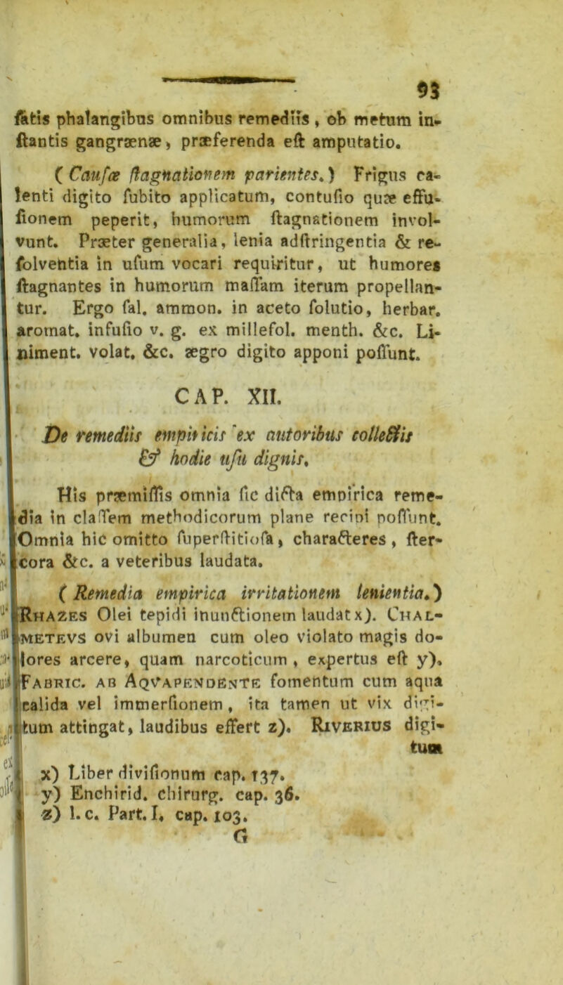 fatis phalangibus omnibus remediis , ob metum in- flantis gangraenae, praeferenda eft amputatio. ( Caufce fhxgnalioftem parientes.) Frigus ca- lenti digito fubito applicatum, contufio quae effu» fionem peperit, humorum ftagnationem invol- vunt. Praeter generalia, lenia adftringentia & re- folventia in ufum vocari requiritur, ut humores ftagnantes in humorum malFam iterum propellan- tur. Ergo fal. amnion, in aceto folutio, herbar. arotnat. infufio v. g. ex millefol. menth. &c. Li- niment. volat, &c. aegro digito apponi poliunt. CAP. XII. De remediis entpit icis ex (tutoribus collefitis & hodie ufu dignis, His prsemiflis omnia fic difta empirica reme- dia in claffem methodicorum plane recini poffunt. Omnia hic omitto fuperftitiofa, charafteres , fter- i cora &c. a veteribus laudata. (Remedia empirica irritationem lenientia.) iRhazes Olei tepidi inunftionem laudatx). Chal- ll* metevs ovi albumen cum oleo violato magis do- :)• lores arcere, quam narcoticum , expertus eft y), u.i iFabric. ab Aqvapendente fomentum cum aqua calida vel imtnerfionem , ita tamen ut vix didi- tum attingat, laudibus effert z). Riverius digi- tum t x) Fiber divifionum cap. T37. !l'{* y) Enchirid. chirurg. cap. 36. z) l.c. Part. I, cap. 103.