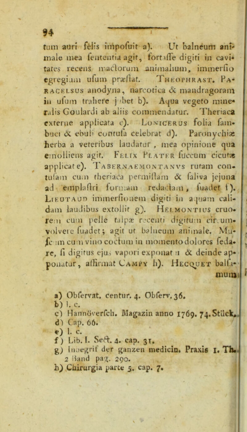 tum auri feiis impofuit a). Ut balneum ani- male mea fententia agit, tortaffe digiti in cavi- tates recens madorum animalium, immerfio egregiam ufum prae fiat. Theophrast. Fa- racklsus anodyna, narcotica & mandragoram in ufum trahere j ■ het b). Aqua vegeto mine- ralis Goulardi ab aliis commendatur. Theriaca externe applicata c). Lomicerus folia fam- buci di ebuli cunrula celebrat d), Paronychias herba a veteribus laudatur , mea opinione qua emolliens agit. Felix Flater luccum cicufse applicate). Tabernaemontanvs rufam con* tufam cum theriada permiftam & faliva jejuna ad emplaftri formam redadam, iuadet i), Lif.otaud immerfionem digiti in aquam cali- dam laudibus extollit g). Helmontius eruo- re n cum pelle talpas recenti digitum cir uin- volvere fuadet; agit ut balneum animale. Mu- fc un cum vino codum in momento dolores feda- re, fi digitus ejus vapori exponat u di deinde ap- ponatur, affirmat CamPy h). Hecquet bal fu- mum a) Obfervat. centur. 4. Obferv. 36. b) 1. c. c) Hannoverfch. Magazin anno 1769, 74.Stiick* Cap, 66. e) l. c. f) Lib. I. Sed. 4. cap. 31. %) 1 nnegrif der ganzen medicin* Praxis I. Th* 2 liand pag. 290.