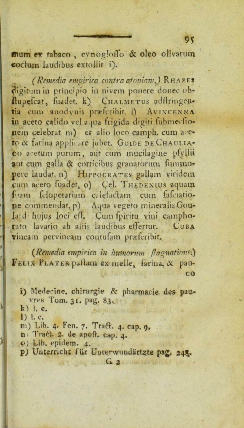 9* ftium er tabaco , oynogloflo & oleo olivarum eoctum laudibus extollit i). (Remedio empirica contra ojomnnr) Rhazfs digitum in principio in nivem ponere donec ob- ftupefcat, fuadet. k) Chalmetus adflringeu- tia cum anodynis praeferibit. I) Av incena a in aceto calido vel aqua frigida digiti fubmerfio- pem celebrat ni) et alio loco camph. cum ace- to <x farina applicare jubet. Guide deChauua* Co acetum purum, aut cum mucilagine nfyllii aut cum galla & corticibus granatorum fummoe pere laudat, n) Hibpocr at es gallam viridem cum aceto fuadet, o) Cei. Thedekuus aquam fuam felopetariam calefaciam cum lalciatio- lie commendat, p) Aqua vegeto mineralis Gou- • la:d' hujus loci efl. Cum fpiritu. vini camplio- • rato lavatio ab aliis laudibus effertur. Cuba • vincam pervincam con tufam profer ibit.. i» .... . (Remedia empirica in humorum f}aquatione!) Felix Flater pallam ex meile, farina, di. pau* co i) Medecine, chirurgie & pharmacie des pau- vres Tom. 31. pag. 83,. M 1. c. 1) 1. c. n) Lib. 4. Fen. 7. Traft. 4. cap. 9, n Tra6k. 2. de apoft. cap. 4. o) Lib. epulem. 4. pj Unterricht fiir Uoterwundartzte pag. 24^. a2