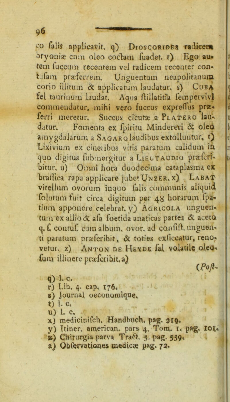 9$ ~ ~ co falis applicavit, q) Dioscorides radicent bryonia: cnm oleo codam fuadet. r) Ego au» tem fuccum recentem vel radicem recenter con- ti fam proferrem. Unguentum neapolitanum corio illitum & applicatum laudatur, s) Cuba fel taurinum laudat. Aqua flillatitia fempervivi c commendatur, mihi vero fuccus expreflus pre- ferri meretur. Succus cteurse a Platero lau» u datur. Fomenta ex fpiritu Mindereri & oleo 1 amygdalarum a Sagaro laudibus extolluntur* t) Lixivium ex cinctibus vitis paratum calidum in c quo digitus fubmergitur a Lieutaudio praeter!-- t, bitur, u) Omni hora duodecima cataplasma ex braflica rapa applicare jube» Unzer. x) Labat vitellum ovorum inquo falis communis aliquid folutum fuit circa digitum per 4^ horarum fpa« tium apponere celebrat, y) Agricola unguen» tum ex allio & afa foetida anaticas partes & aceto q. H contuf cum album, ovor, ad canfift. ungueil» ti paratum praferibit, & toties exficcatur, reno* vetui, z) Anton de Hevde fai volatile oleo» fum illiuerc praefcribit.a) ( Pojl* q) 1. c. r) Lib. 4. cap, 176. s) Journal oeconoroique, t) 1. c, 1 u) 1. c, x) medietnifeh. Handbnch, pag, 219, y) Ttiner, american. pars 4, Tom. 1, pag, iot. ») Chirurgia parva Traft. 3. pag. 559« a) Qblervationes medicae pag. 73.