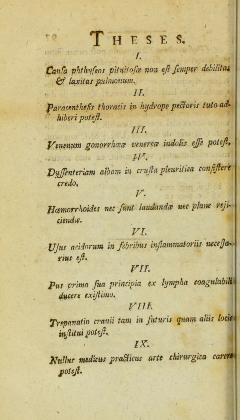 / r' Theses. i r. Canfa phthyfeos pituitofce non ejl fempti' debilitat & laxitas pulmonum. IT. paraemthe/tf thoracis in hydrope pe&oris tuto ad» Hiberi patejl. III - Yenenum gonorrheeee venere ce indolis ejfe potejl» . IV. DyJJinUrkm albam m crujla pleuritica confijlert credot V. Haemorrhoides nec ftmt laudandae nec plane reji- ciendee. VI TJJns aridorum in febribus infammatoriis neceffa». nus ejl, VII - 1] pus prima fna principia ex lympha coagulabit ducere exijlimo. VIII Trepanatio cranii tam in futuris quam aliis locis injlitui potefi. IX. tfultuf medicus pra&icus arte chirurgica careri potejt. >