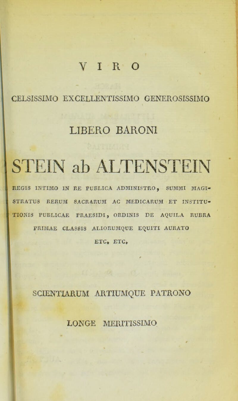 VIRO CELSISSIMO EXCELLENTISSIMO GENEROSISSIMO LIBERO BARONI STEIN ab ALTENSTEIN REGIS INTIMO IN RE PUBLICA ADMINISTRO, SUMMI MAGI- STRATUS RERUM SACRARUM AC MEDICARUM ET INSTITU- TIONIS PUBLICAE FRAESIDI, ORDINIS DE AQUILA RUBRA PRIMAE CLA38IS ALIORUMQUE EQUITI AURATO ETC» ETC* 0 SCIENTIARUM ARTIUMQUE PATRONO LONGE MERITISSIMO