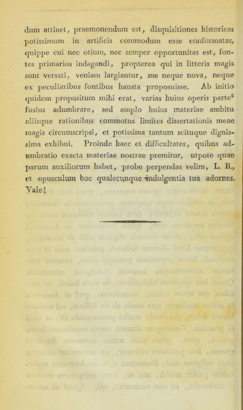 dum allinet, praemonendum est, disquisitiones historicas potissimum in artificis commodum esse conformatas, quippe cui nec otium, nec semper opportunitas est, fon- tes primarios indagandi, propterea qui in litteris magis sunt versati, veniam largiantur, me neque nova, neque ex peculiaribus fontibus hausta pmposuisse. Ab initio quidem propositum mihi erat, varias huius operis parte5 fusius adumbrare, sed amplo huius materiae ambitu aliisque rationibus commotus limites dissertationis meae magis circumscripsi, et potissima tantum scituque dignis- sima exhibui. Proinde haec et diff cultates, quibus ad- umbratio exacta materiae nostrae premitur, utpote quae parum auxiliorum habet, probe perpendas velim, L. B., et opusculum hoc qualecunque indulgentia tua adornes» Yale!