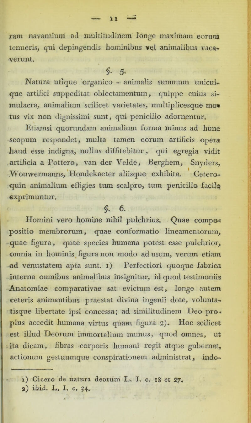 n ram navantium ad multitudinem longe maximam eorum tenueris, qui depingendis hominibus vel animalibus vaca- verunt. $• 5* Natura utique organico - animalis summum unicui- que artifici suppedilat oblectamentum, quippe cuius si- mulacra, animalium scilicet varietates, multiplicesqne mov tus vix non dignissimi sunt, qui penicillo adorirentur. Etiamsi quorundam animalium forma minus ad hunc scopum respondet, multa tamen eorum artificis opera haud esse indigna, nullus diffitebitur, qui egregia vidit artificia a Pottero, van der Velde, Berghem, Snyders, Wouwermanns, Hondekaeter aliisque exhibita. Cetero- quin animalium effigies tum scalpro, tum penicillo facil® exprimuntur. $. 6. Homini vero homine nihil pulchrius. Quae compo-i positio membrorum, quae conformatio lineamentorum, quae figura, quae species humana potest esse pulchrior, omnia in hominis figura non modo ad usum, verum etiam ad venustatem apta sunt, i) Perfectiori quoque fabrica interna omnibus animalibus insignitur, id quod testimoniis Anatomiae comparativae sat evictum est, longe autem ceteris animantibus praestat divina ingenii dote, volunta- tisque libertate ipsi concessa; ad similitudinem Deo pro- pius accedit humana virtus quam figura 2). Hoc scilicet est illud Deorum immortalium munus, quod omnes, ut ita dicam, fibras corporis humani regit atque gubernat, actionum gestuumque conspirationem administrat, indo- 1) Cicero de natura deorum L. I. c. 18 et 27. 2) ibid. L, I. c, 34.