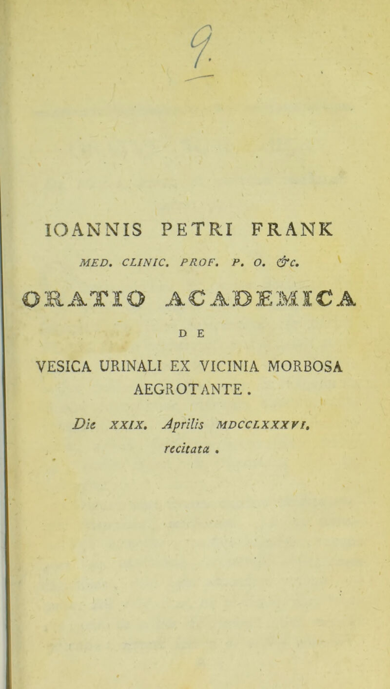 IOANNIS PETRI FRANK MED. CLINIC. PROF. P. 0. &C. OS.ATIO ACADEMICA D E VESICA URINALI EX VICINIA MORBOSA AEGROTANTE. Die xxix. Aprilis mdcclxxxvi. recitata .