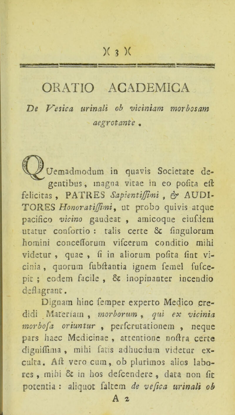 ORATIO ACADEMICA De Vesica urinali ob viciniam morbosam Uemadmodum in quavis Societate de- gentibus , magna vitae in eo pofita eil felicitas , PATRES Sapientifmi , & AUDI- TORES Honor at ijjimi, ut probo quivis atque pacifico vicino gaudeat , amicoque eiufdem utatur confortio : talis certe 8c fingulorum homini concefiorum vifccrum conditio mihi videtur , quae , fi in aliorum pofita lint vi- cinia , quorum fubfiantia ignem femel fufee- pit ; eodem facile , & inopinanter incendio deflagrant'. Dignam hinc femper experto Medjico cre- didi Materiam , morborum , qui ex vicinia morbofa oriuntur , perferutationem , neque pars haec Medicinae , attentione nofira certe digniffima , mihi fatis adhucdum videtur ex- culta. A fi: vero cutn, ob plurimos alios labo- res , mihi & in hos defeendere , data non fit potentia : aliquot faltem de vefica urinali ob aegrotante .