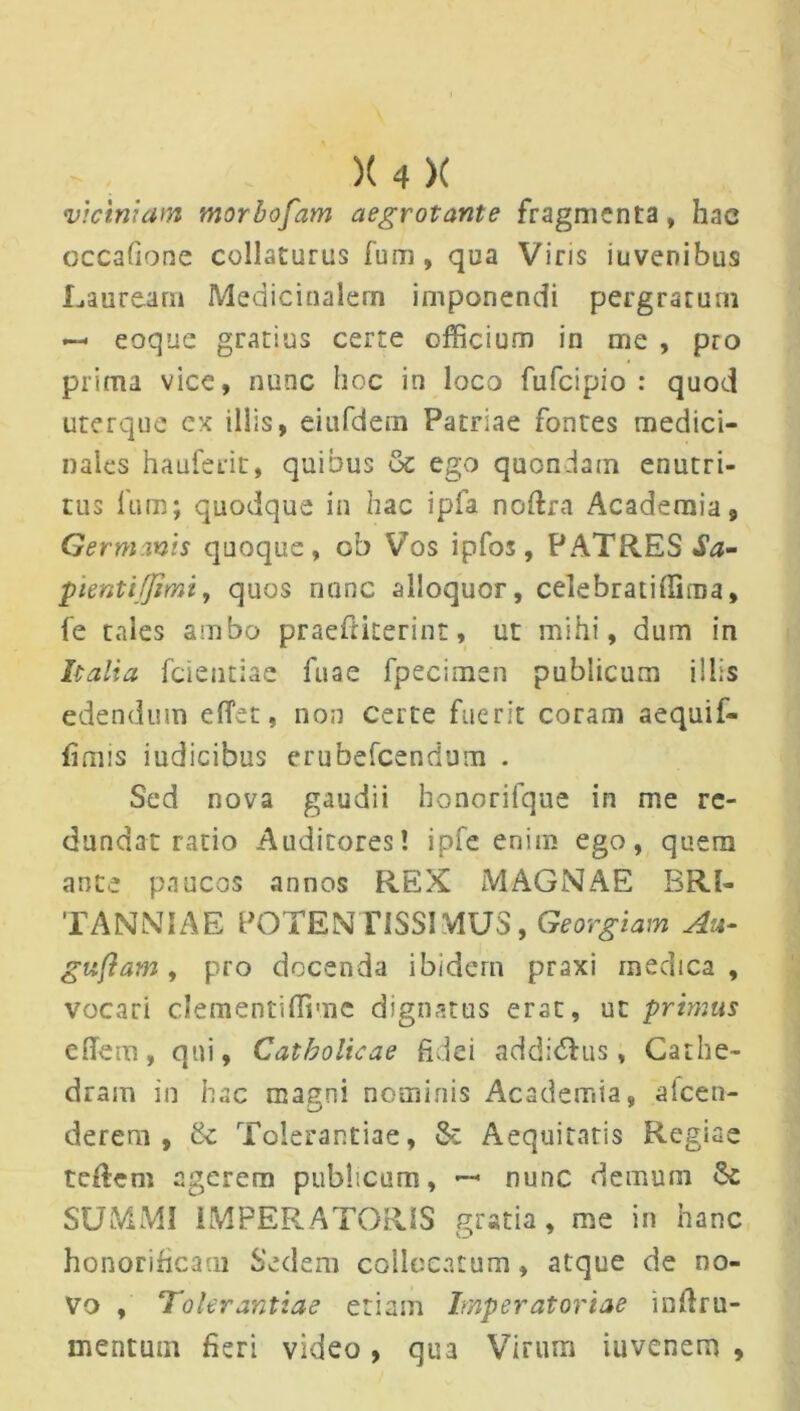 viciniam morbofam aegrotante fragmenta, hac cccaGone collaturus fum , qua Viris iuvenibus Lauream Medicinalem imponendi pergratum — eoque gratius certe officium in me , pro prima vice, nunc hoc in loco fufcipio : quod uterque ex illis, eiufdem Patriae fontes medici- nales hauferit, quibus oc ego quondam enutri- tus lum; quodque in hac ipfa noftra Academia, Germanis quoque, ob Vos ipfos, PATRES $a- pientifjimi, quos riunc alloquor, celebrat i (fima, fe tales ambo praeftiterint, ut mihi, dum in Italia fcientiae fuae fpecimen publicum illis edendum eflet, non certe fuerit coram aequif- lioiis iudicibus erubefcendum . Sed nova gaudii honorifque in me re- dundat ratio Auditores! ipfe enim ego, quem ante paucos annos REX MAGNAE BRI- TANNIAE POTEN FISSIMUS, Georgiam Au- guftam, pro docenda ibidem praxi medica, vocari clementiffimc dignatus erat, ut primus efiem, qui. Catholicae fidei addidhis, Cathe- dram in hac magni nominis Academia, afcen- derem , & Tolerantiae, & Aequitatis Regiae teRem agerem publicum, —■ nunc demum Se SUMMI IMPERATORIS gratia, me in hanc honorificam Sedem collocatum, atque de no- vo , Tolerantiae etiam Imperatoriae inRru- mentutn fieri video, qua Virum iuvenem ,