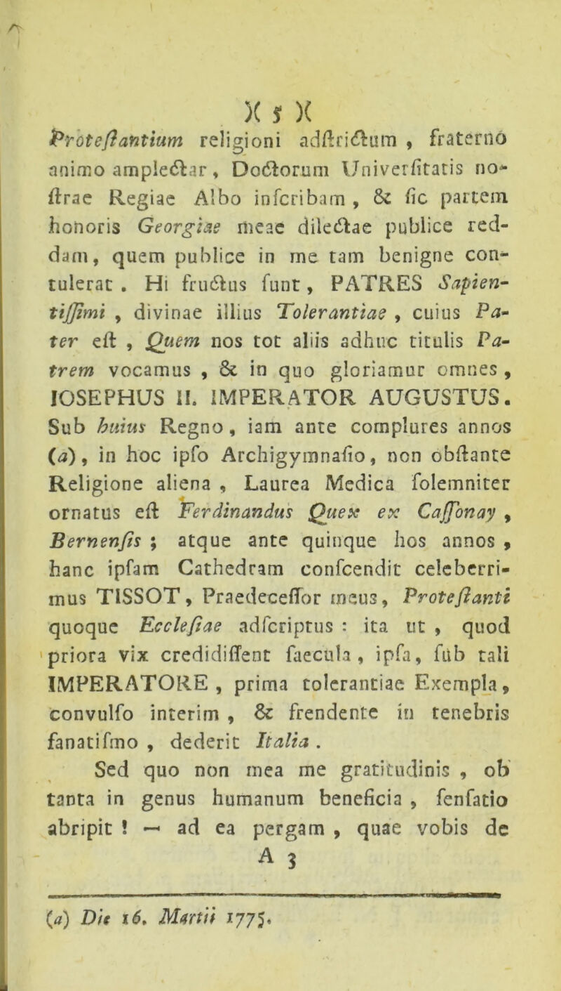 )(s X Proteflantium religioni adftri&um , fraterno animo ample&ar, Doddorum Univerfitatis no* flrae Regiae Albo inferibam , & fic partem honoris Georgiae meae dile&ae publice red- dam, quem publice in me tam benigne con- tulerat . Hi frudfus funt, PATRES Sapien- tijjimi , divinae illius Tolerantiae , cuius Pa- ter eft , jQuem nos tot aliis adhuc titulis Pa- trem vocamus , & in quo gloriamur omnes , IOSEPHUS II. IMPERATOR AUGUSTUS. Sub huius Regno, iam ante complures annos (a), in hoc ipfo Archigymnafio, non obftante Religione aliena , Laurea Medica folemniter ornatus eft Ferdinandus Quex ex CaJJonay , Bernenfls ; atque ante quinque hos annos , hanc ipfam Cathedram confcendit celeberri- mus TISSOT, Praedeceffor meus, Proteflanti quoque Ecclefiae adferiptus : ita ut , quod priora vix credidiffent faecula, ipfa, fub tali IMPERATORE, prima tolerantiae Exempla, convulfo interim , 8c frendente in tenebris fanatifmo , dederit Italia . Sed quo non mea me gratitudinis , ob tanta in genus humanum beneficia , fenfatio abripit ! — ad ea pergam , quae vobis dc A 3 (a) Die 16, Martii 1775.