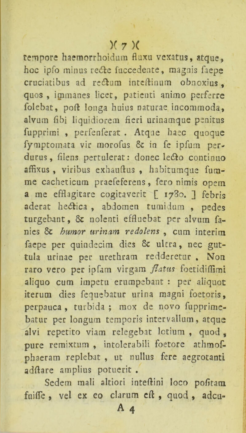 tempore haemorrhoidum fluxu vexatus, stque, hoc ipfo minus redde fuccedente, magnis faepe cruciatibus ad re&um inteftinum obnoxius, quos , immanes licet, patienti animo perferre folebat, poft longa huius naturae incommoda, alvum fibi liquidiorem fieri urinamque penitus fupprimi , perfenferat . Atque haec quoque fyniptomata vir morofus 8c in fe ipfum per- durus, fiiens pertulerat: donec ledio continuo affixus , viribus exhauftus , habitumque fum- me cacheticum praefeferens, fero nimis opem a me efflagitare cogitaverit [ iySo. ] febris aderat he&ica , abdomen tumidum , pedes turgebant, 8c nolenti effluebat per alvum fa- nics & humor urinam redolens , cum interim faepe per quindecim dies 8c ultra, nec gut- tula urinae per urethram redderetur . Non raro vero per ipfarn virgam flatus foetidiffimi aliquo cum impetu erumpebant : per aliquot iterum dies fequebatur urina magni foetoris, perpauca , turbida ; mox de novo fupprime- batur per longum temporis intervallum, atque alvi repetito viam relegebat lotium , quod , pure remixtum , intolerabili foetore athmof- phaeram replebat , ut nullus fere aegrotanti adfiare amplius potuerit . Sedem mali altiori inteftini loco pofitam fuiffie , vel ex eo clarum eft , quod , adeu- A 4