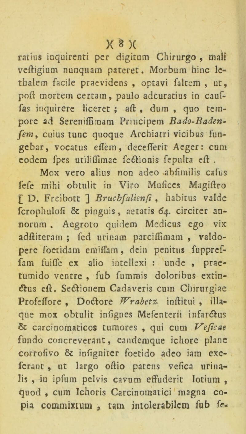 ratius inquirenti per digitum Chirurgo , mali veftigium nunquam pateret. Morbum hinc lc- thalem facile praevidens , optavi faltem , ut, poft mortem certam, paulo adcuratius in cauf- fas inquirere liceret ; aft , dum , quo tem- pore ad Sereniffirnam Principem Bado-Baden- fem, cuius tunc quoque Archiatri vicibus fun- gebar, vocatus diem, decefierit Aeger: cum eodem fpes utiliffimae fe&ionis fepulta eft . Mox vero alius non adeo .abfimilis cafus fefe mihi obtulit in Viro Mufices Magiftro £ D. Freibott ] Brucbfalienfi , habitus valde fcrophulofi & pinguis, aetatis 64. circiter an- norum . Aegroto quidem Medicus ego vix adftiteram ; fed urinam parcifTnnam , valdo- pere foetidam emiffarn , dein penitus fuppref- fam fuilTe ex alio intellexi : unde , prae- tumido ventre , fub fummis doloribus extin- &us eft. Sedionem Cadaveris cum Chirurgiae ProfelTore , Dodore TFrabetz inftitui , illa- que mox obtulit infignes Mefenterii infar&us carcinomaticos tumores , qui cum Veficae fundo concreverant, eandemque ichore plane corrofivo & inhgniter foetido adeo iam exe- ferant , ut largo oftio patens velica urina- lis , in ipfum pelvis cavum effuderit lotium , quod , cum Ichoris Carcinotnatici magna co- pia commixtum , tam intolerabilem fub fe-