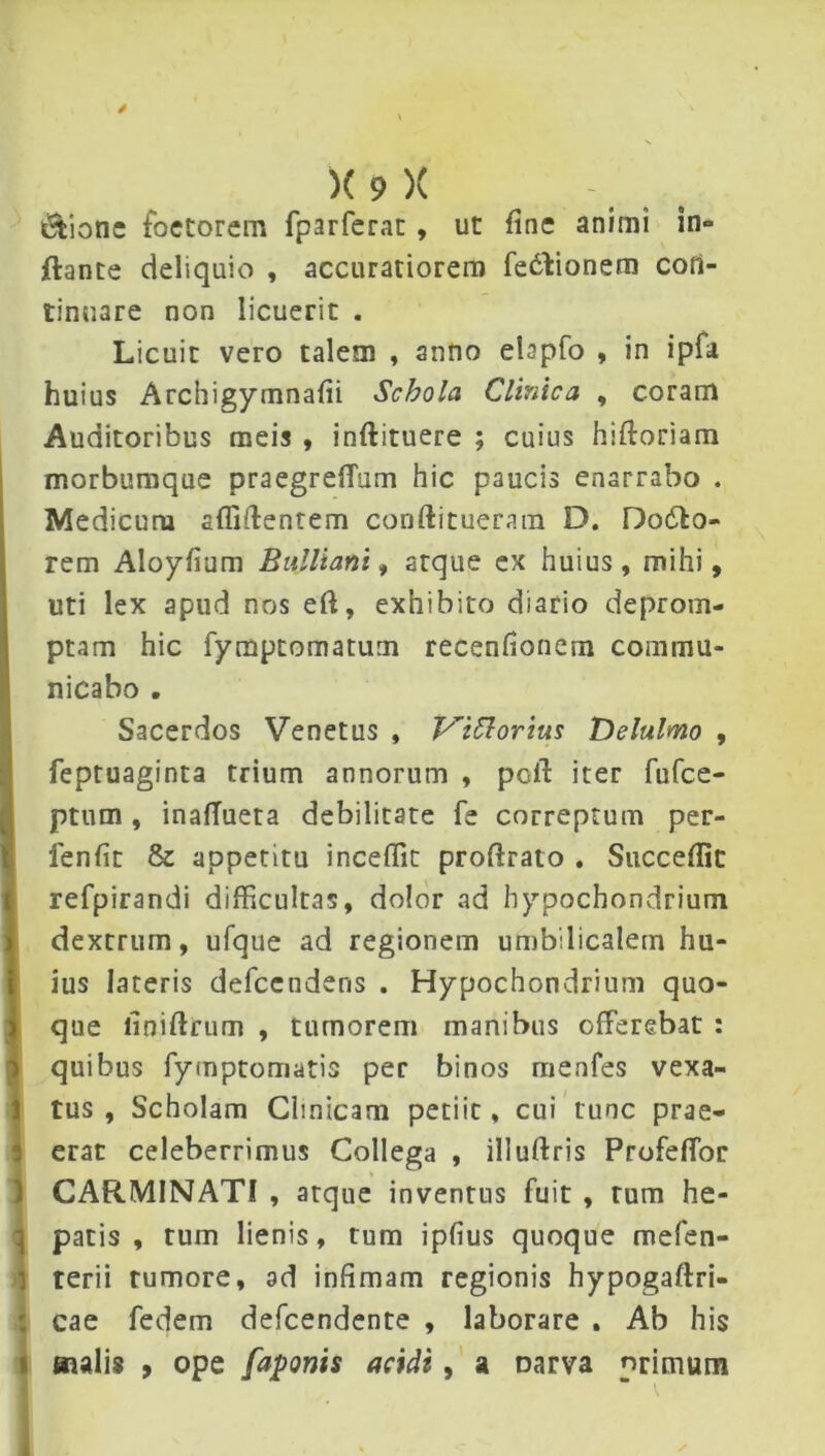 iStionc foetorem fparferat, ut fine animi in» ftante deliquio , accuratiorem fe&ionem con- tinuare non licuerit . Licuit vero talem , anno ebpfo , in ipfa huius Archigymnafii Schola Clinica , coram Auditoribus meis , inftituere ; cuius hiftoriam morbumque praegreflum hic paucis enarrabo . Medicuru allidentem conftitueram D. Dodlo- rem Aloyfium Bulliam, atque ex huius, mihi, uti lex apud nos ed, exhibito diario deprom- ptam hic fymptomatum recenfionem commu- nicabo . Sacerdos Venetus , Vittorius Delulmo , feptuaginta trium annorum , pclf iter fufee- ptum , inalTueta debilitate fe correptum per- lenfit & appetitu incedit prodrato . Succedit refpirandi difficultas, dolor ad hypochondrium dextrum, ufque ad regionem umbilicalem hu- ius lateris defeendens . Hypochondrium quo- que iiniftrutn , tumorem manibus offerebat : quibus fymptomatis per binos menfes vexa- tus , Scholam Clinicam petiic, cui tunc prae- erat celeberrimus Collega , illuftris Profeffor CARMINATI , atque inventus fuit , tum he- patis , tum lienis, tum ipfius quoque mefen- rerii tumore, ad infimam regionis hypogaftri- cae fedem defeendente , laborare . Ab his malis 9 ope faponis acidi, a oarva primum