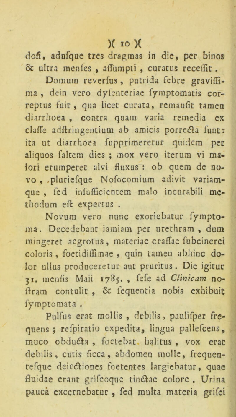 dofi, adufque tres dragmas in die, per binos & ultra menfes , aflumpti , curatus recellit . Domum reverfus, putrida febre gravidi- ma , dein vero dylenteriae fymptomatis cor- reptus fuit, qua licet curata, remanflt tamen diarrhoea , contra quam varia remedia ex clalfe adftringentium ab amicis porre&a lunt: ita ut diarrhoea fupprimeretur quidem per aliquos faltem dies ; mox vero iterum vi ma- iori erumperet alvi fluxus : ob quem de no- vo , ,pluriefque Nofocomium adivit variam- que , fed inlufficientem malo incurabili me- thodum eft expertus . Novum vero nunc exoriebatur fympto- ma. Decedebant iamiam per urethram , dum mingeret aegrotus, materiae craflae fubcinerei coloris, foetidifli nae , quin tamen abhinc do- lor ullus produceretur aut pruritus. Die igitur 31. menfls Maii 178$. , fefe ad Clinicam no- flram contulit , & fequentia nobis exhibuit fymptomata . Pulfus erat mollis , debilis, paulifper fre- quens ; refpiratio expedita, lingua pallefcens, muco obdu&a , foetebat halitus , vox erat debilis, cutis flcca, abdomen molle, frequen- tefque deie&iones foetentes largiebatur, quae fluidae erant grifeoque tindhe colore . Urina pauca excernebatur , fed multa materia grifei