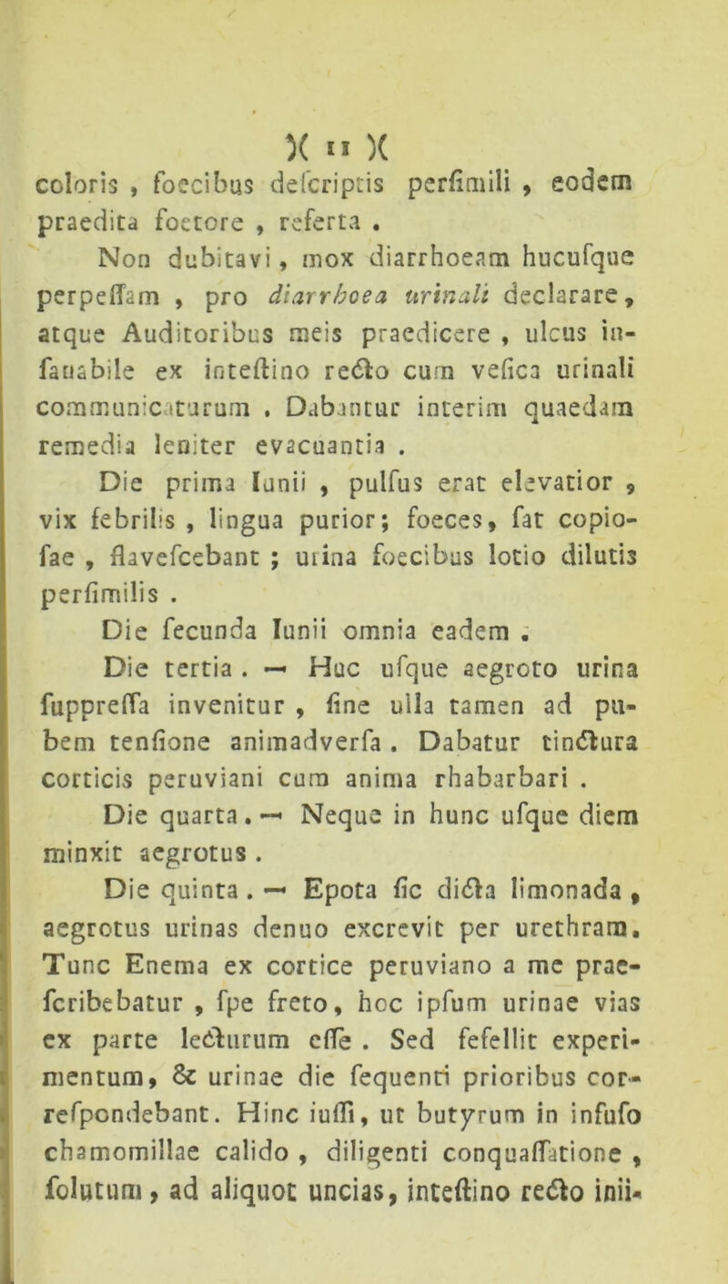 coloris , foecibus defcriptis perfimili , eodem praedita foetere , referta . Non dubitavi, mox diarrhoeam hucufque perpeffsm , pro diarrhoea urinali declarare, atque Auditoribus meis praedicere , ulcus in- fansbile ex inteftino re&o cum vefica urinali communicaturum . Dabantur interim quaedam remedia leniter evacuantia . Die prima lanii , pulfus erat elevatior , vix febrilis , lingua purior; foeces, fat copio- fae , flavefeebant ; uiina foecibus lotio dilutis perfimilis . Die fecunda Iunii omnia eadem . Die tertia . — Huc ufque aegroto urina fuppreffa invenitur , fine ulla tamen ad pu- bem tenfione animadverfa. Dabatur tin<5tura corticis peruviani cura anima rhabarbari . Die quarta. •— Neque in hunc ufque diem minxit aegrotus . Die quinta . — Epota fic di<5h limonada , aegrotus urinas denuo excrevit per urethram. Tunc Enema ex cortice peruviano a me prae- feribebatur , fpe freto, hoc ipfum urinae vias ex parte ledhirum c(Te . Sed fefellit experi- mentum, & urinae die fequenti prioribus cor- refpondebant. Hinc iulli, ut butyrum in infufo chamomillae calido , diligenti conquaflfatione , folutum, ad aliquoc uncias, inteftino refto inii-