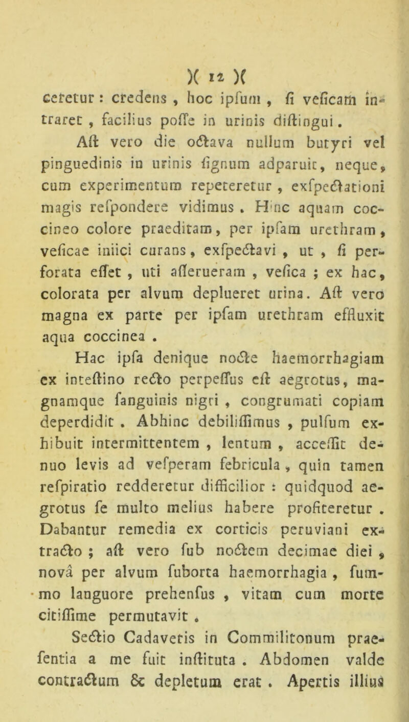 ceretur : credens , hoc ipfuni , fi veficam in= traret , facilius pofle in urinis diftingui. Alt vero die odtava nullum butyri vel pinguedinis in urinis fignum adparuic, neque, cum experimentum repeteretur , exfpeftationi magis refpondere vidimus . Hinc aquam coc- cineo colore praeditam, per ipfam urethram, veficae iniici curans, exfpedtavi , ut , fi per- forata efiet , uti afierueram , vefica ; ex hac, colorata per alvum deplueret urina. Aft vero magna ex parte per ipfam urethram effluxit aqua coccinea . Hac ipfa denique no£le haemorrhagiam cx inteftino redto perpeffus eft aegrotus, ma- gnamque fanguinis nigri , congrumati copiam deperdidit . Abhinc debilifiimus , pulfum ex- hibuit intermittentem , lentum , accellit de- nuo levis ad vefperam febricula , quin tamen refpiratio redderetur difficilior : quidquod ae- grotus fe multo melius habere proficeretur . Dabantur remedia ex corticis peruviani ex- tra&o ; afl vero fub no&em decimae diei , nova per alvum fuborta haemorrhagia , fum- • mo languore prehenfus , vitam cum morte citiffime permutavit . Se&io Cadaveris in Commilitonum prae- fentia a me fuit inftituta . Abdomen valde contra&um 8c depletum erat . Apertis illius