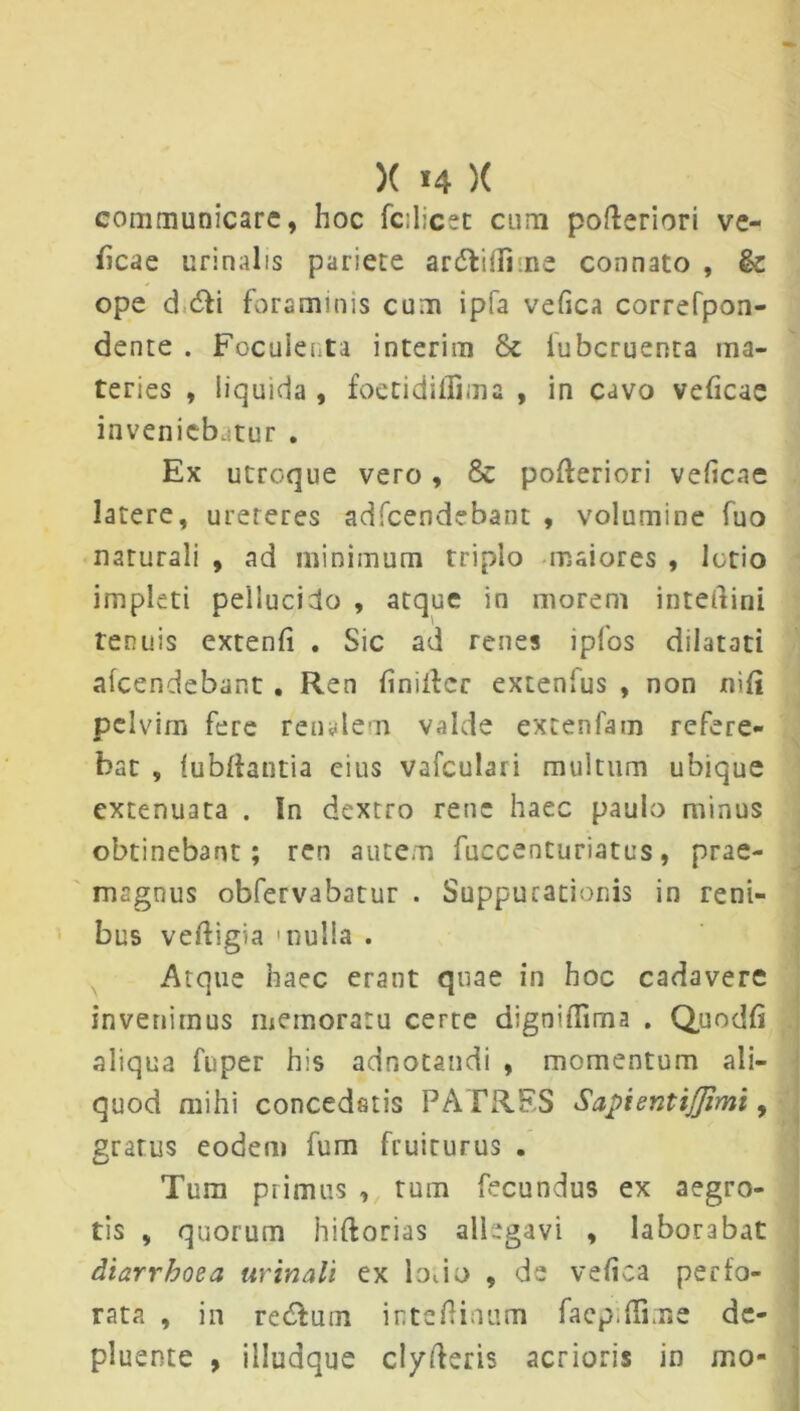 X »4 )( communicare, hoc fcdicet cum poderiori ve- ficae urinalis pariete ardtiflime connato , ope d 6fi foraminis cum ipfa vefica correfpon- dente . Foculeuta interim & lubcruenra ma- teries , liquida , foetidillima , in cavo veficae inveniebatur . Ex utroque vero , & poderiori veficae latere, ureteres adfcendebant , volumine fuo naturali , ad minimum triplo maiores , lotio impleti pellucido , atque in morem interlini renuis extenfi . Sic ad renes ipfos dilatati alcendebant . Ren finider extenfus , non nili pelvim fere renalem valde extenfam refere- bat , fubdantia cius vafculari multum ubique extenuata . In dextro rene haec paulo minus obtinebant; ren autem fuccenturiatus, prae- magnus obfervabatur . Suppurationis in reni- bus vedigia 'nulla . Atque haec erant quae in hoc cadavere invenimus memoratu cerre dignifiima . Quo dii aliqua fuper his adnotandi , momentum ali- quod mihi concedatis PATRES SapientiJJimi, gratus eodem fum fruiturus . Tum primus , tum fecundus ex aegro- tis , quorum hlftorias allegavi , laborabat diarrhoea urinali ex Iodo , de vefica perfo- rata , in re&um intedinum facp.Hime de- pluente , illudque clyderis acrioris in mo-