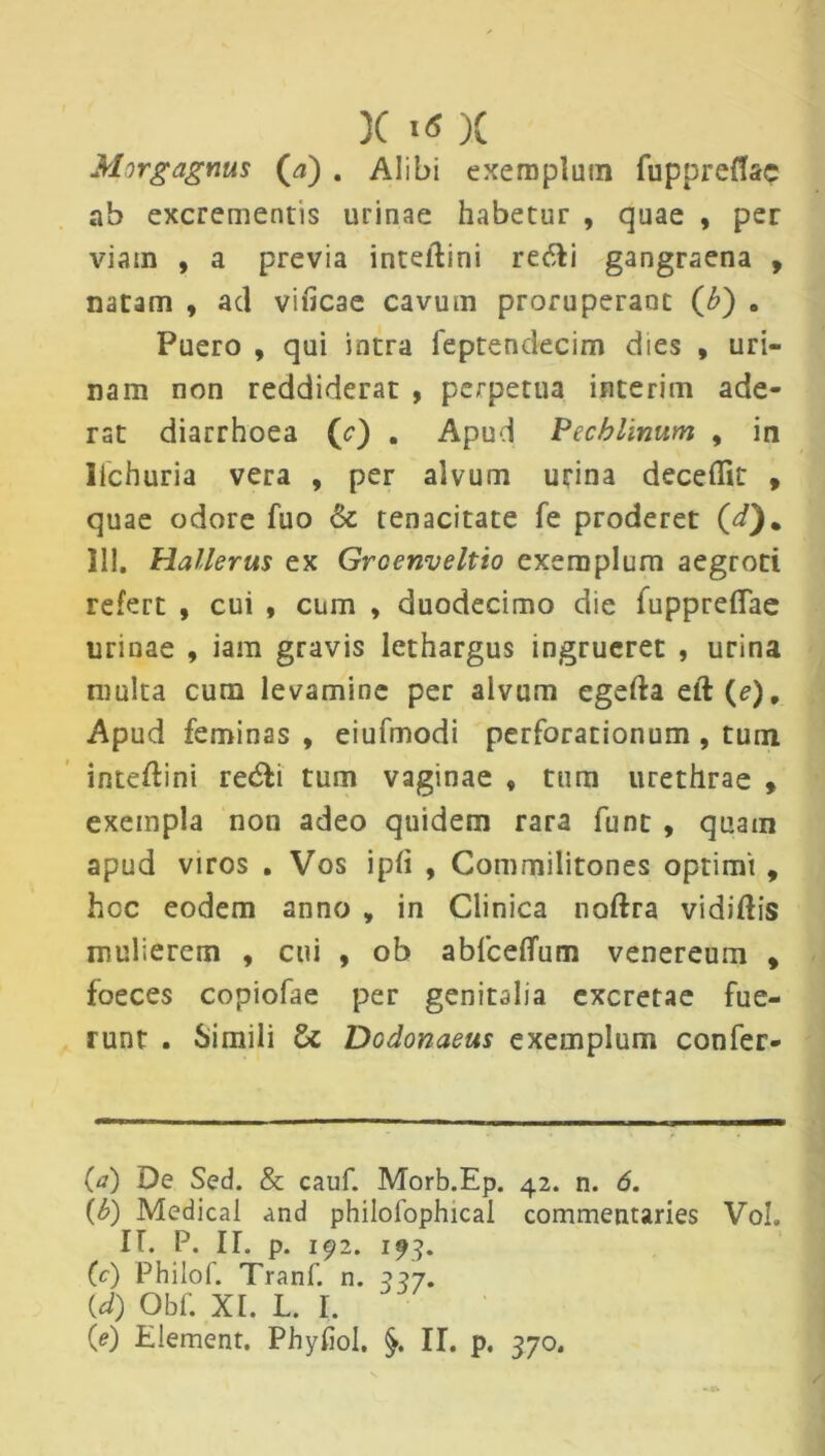 X «« X Morgagnus (a) . Alibi exemplum fuppreflac ab excrementis urinae habetur , quae , per viam , a previa inteidini refti gangraena , natam , ad vificae cavum proruperant (b) 8 Puero , qui intra feptendecim dies , uri- nam non reddiderat , perpetua interim ade- rat diarrhoea (<?) . Apud Pecblinum , in llchuria vera , per alvum urina decedit , quae odore fuo & tenacitate fe proderet (i). 111. Hallerus ex Groenveltio exemplum aegroti refert , cui , cum , duodecimo die fuppreffae urinae , iam gravis lethargus ingrueret , urina multa cum levamine per alvum cgefta eft(e). Apud feminas , eiufmodi perforationum , tum inteftini re«5li tum vaginae , tum urethrae , exempla non adeo quidem rara funt , quam apud viros . Vos ipfi , Commilitones optimi , hoc eodem anno , in Clinica noftra vidiftis mulierem , cui , ob abfceflum venereum , foeces copiofae per genitalia excretae fue- runt . Simili Dodonaeus exemplum confer- 00 De Sed. & cauf. Morb.Ep. 42. n. 6. (b) Medical and philofophical commentaries VoL II. P. IT. p. 192. 193. (c) Philof. Tranf. n. 327. {d) Obf. XI. L. I.