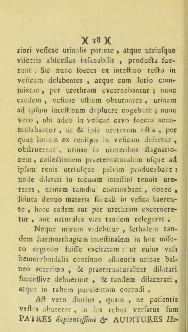 X |8 x riori veficae urinalis par ete , atque utriufque vifceris abfceilus infanabilis , produ&a fue- runt . Sic nunc foeces ex inteftino refto in veficam delabentes , atque cum lotio com- mixtae , per urethram excernebantur ; nunc eaedem , veficae oftium obturantes , urinam ad iptum inceltinum depluere cogebmt ; nunc vero , ubi adeo in veficae cavo foeces accu- mulabantur , ut & ipfa ureterum cft a , per quae lotium ex renit^is m veficam defertur , obftruerent , urinae in ureteribus itagnatio- nem , collectionem praeternaturalem ufque ad ipfam renis utriufque pelvim producebant : unde ddarati in iormam inteftini tenuis ure- teres , urinam tamdiu continebant , donec , foluta denuo inateria foecali in vefica haeren- te , haec eadem auc per urethram excernere- tur , aut naturales vias tan iem relegeret . Neque mirum videbirur , lethalem tan- dem haemorrhagiam inieftinalem in hoc mife- ro aegroto fuifle excitatam : ut cuius vafa hemorrhoidalia continuo afltientis urinae bal- neo acerrimo , 6c praeternaturaliter dilatari fucceflivc debuerunt , tandem dilacerari , atque in tabem purulentam corrodi . Aii vero diutius , quam , ne patientia veftra abuterer , ;n his rebus verfatus fum PAiKES Sapientijffimi & AUDITORES Ho*