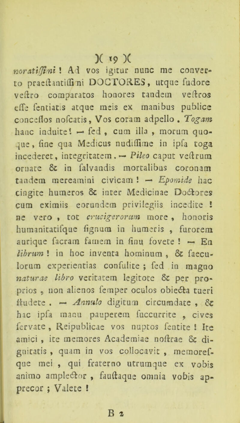 X <9 )( nor&tifjimi ! Ad vos igitur nunc me conver- to praetlantifli ni DOGTOid.ES, utque fudore veftro comparatos honores tandem veftros effe fentiat.s atque meis ex manibus publice conceflos nofcatis, Vos coram adpello . Togam hanc induite! — fed , cum illa , morum quo- que , fine qua Medicus nuddfime in ipfa toga incederet, integritatem. — Pileo caput vefirum ornate & in falvandis mortalibus coronam tandem mereamini civicam ! — Epomide hac cingite humeros & inter Medicinae Dodtores cum eximiis eorundem privilegiis incedite ! ne vero , tot crucigerorum more , honoris humanitatifque fignum in humeris , furorem aurique facram famem in finu fovete ! — En librum ! in hoc inventa hominum , & faecu- lorum experientias confulite ; fed in magno naturae libro veritatem legitote & per pro- prios 9 non alienos femper oculos obie&a tueri liudete . — Annulo digitum circumdate , 6z hac ipfa manu pauperem fuccurrite , cives fervate , Reipublicae vos nuptos fentite ! Ite amici , ite memores Academiae noftrae & di- gnitatis , quam in vos collocavit , memoref- que mei , qui fraterno utrurnque ex vobis animo ample&or , fauftaque omnia vobis ap- precor ; Valete !