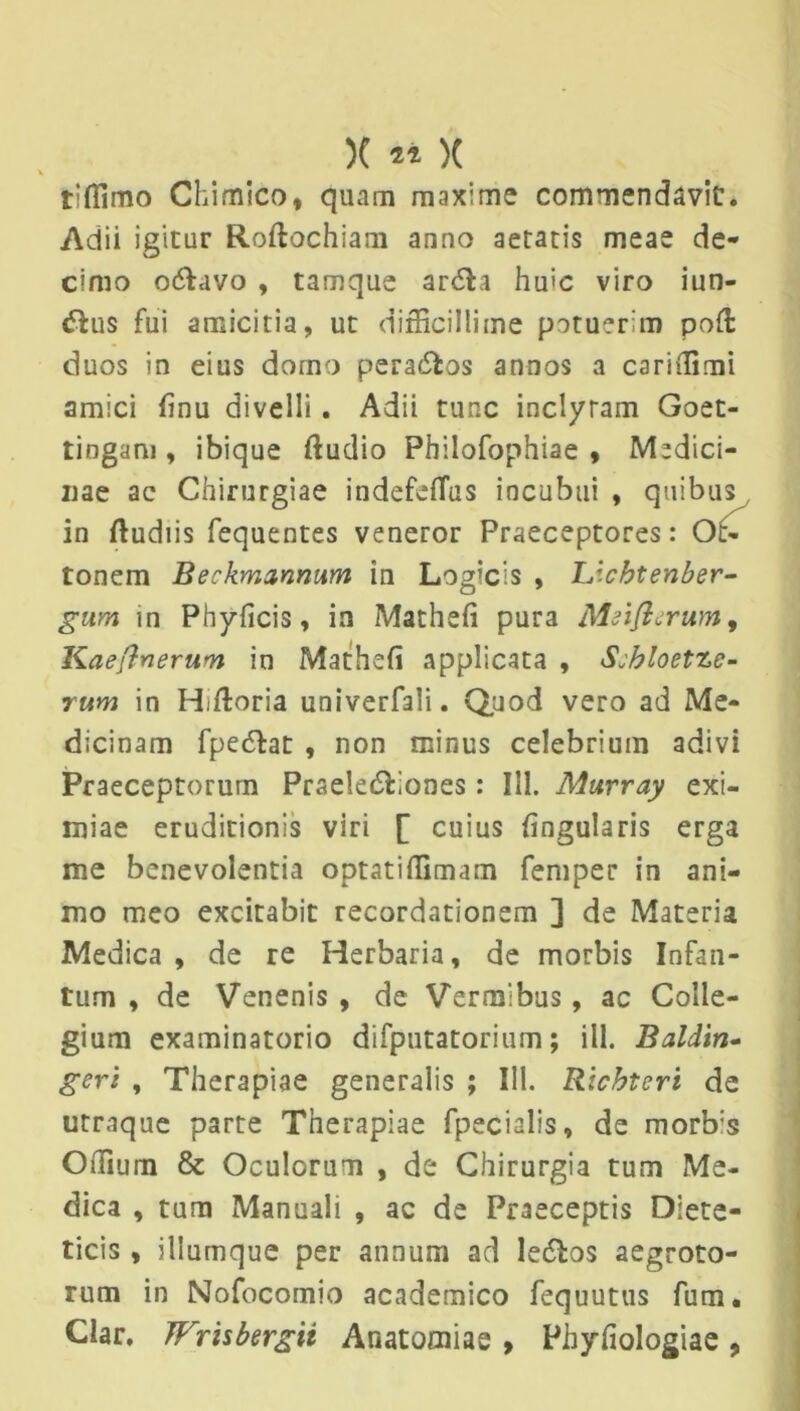 tiffimo Chimico, quam maxime commendavit. Adii igitur Roftochiam anno aetatis meae de- cimo odtavo , tamque ardla hu>c viro iun- <5lus fui amicitia, ut difficillime potuerim pofl: duos in eius domo pera&os annos a cariffimi amici finu divelli. Adii tunc inclytam Goet- tingam , ibique ftudio Philofophiae , Medici- nae ac Chirurgiae indefeflus incubui , quibus in ftudiis fequentes veneror Praeceptores: Ot- tonem Beckmanrmm in Logicis , IJcbtenber- gum in Phyficis, in Mathefi pura Meiflerum, Kaeftnerum in Mathefi applicata , Sjhloetze- rum in Hffioria univerfali. Quod vero ad Me- dicinam fpe6ht , non minus celebrium adivi Praeceptorum Prsele£Lones: III. Marray exi- miae eruditionis viri [ cuius fingularis erga me benevolentia optatiffimam femper in ani- mo meo excitabit recordationem ] de Materia Medica , de re Herbaria, de morbis Infan- tum , de Venenis , de Vermibus, ac Colle- gium examinatorio difputatorium; ili. Baldin- geri , Therapiae generalis ; III. Ricbtcri de utraque parte Therapiae fpecialis, de morb:s Offium & Oculorum , de Chirurgia tum Me- dica , tum Manuali , ac de Praeceptis Diete- ticis , illurnque per annum ad le&os aegroto- rum in Nofocomio academico fequutus fum. Ciar. JFrisbergii Anatoaiiae , Phyfiologiae ,