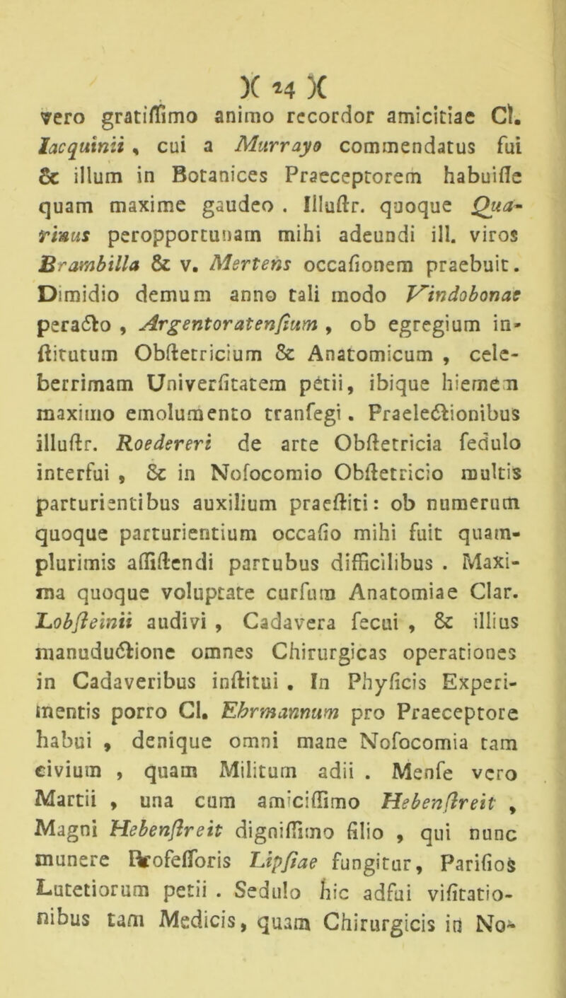vero gratiffimo animo recordor amicitiae Cl. lacqutnii , cui a Mitrrayo commendatus fui & illum in Botanices Praeceptorem habuifie quam maxime gaudeo . Illuftr. quoque Qua- tinus peropportunam mihi adeundi ill. viros Brambilla & v. Mertem occafionem praebuit. Dimidio demum anno tali modo Vindobonae pera&o , Argentoratenflum , ob egregium in- ftitutum Obftetricium 8e Anatomicum , cele- berrimam Univerfitatem petii, ibique hiemem maximo emolumento tranfegi. Praele&ionibus illuftr. Roedereri de arte Obftetricia fedulo interfui , Sc in Nofocomio Obidetricio multis parturientibus auxilium praeftiti: ob numerum quoque parturientium occafio mihi fuit quam- plurimis affildendi partubus difficilibus . Maxi- ma quoque voluptate curfura Anatomiae Clar. JLobfleinii audivi , Cadavera fecui , 6c illius nianudu&ione omnes Chirurgicas operationes in Cadaveribus inftitui . In Phyficis Experi- mentis porro Cl. Ebrmannum pro Praeceptore habui , denique omni mane Nofocomia tam civium , quam Militum adii . Menfe vero Martii , una cum amiciffimo Hebenflreit , Magni Hebenflreit digniffimo filio , qui nunc munere Rrofefforis TJpflae fungitur, Parifios Lutetiorum petii . Sedulo hic adfui vifitatio- nibus tam Medicis, quam Chirurgicis in No-