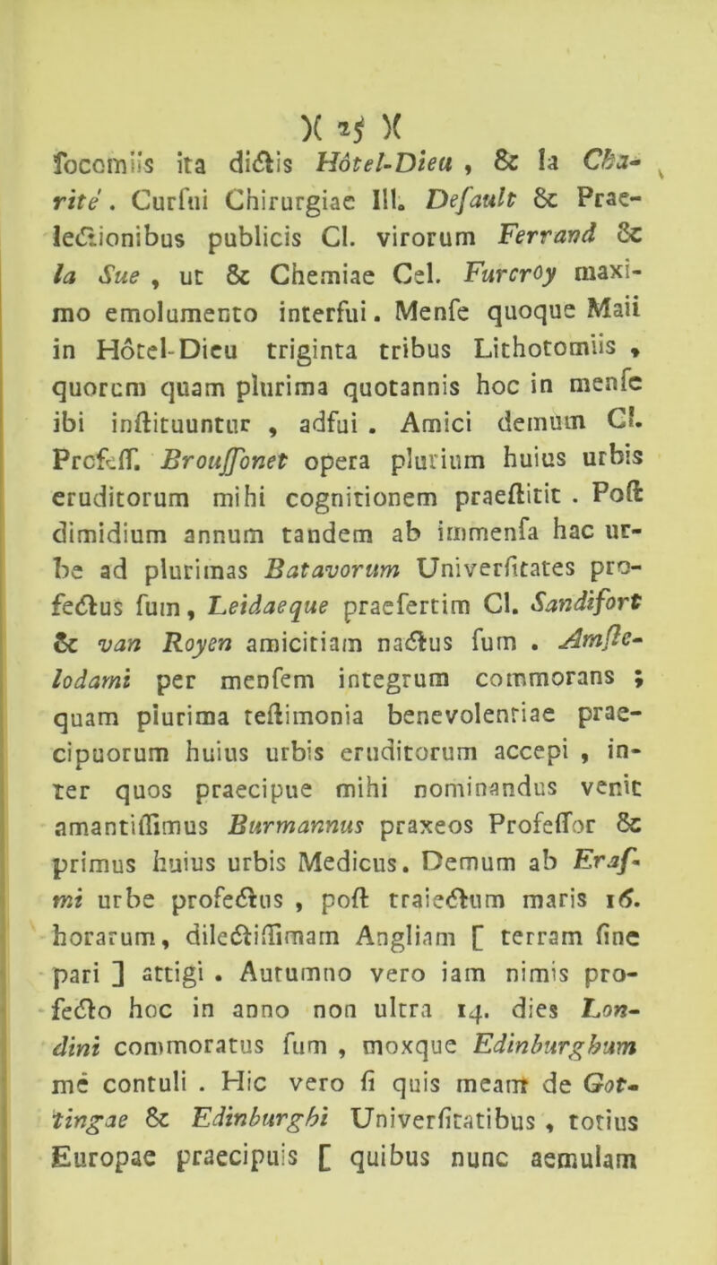 )( *t X focomiis ita clivis Hdtel-Dieu , & la Cha- rite . Curfui Chirurgiae 111. Default 8c Prae- lectionibus publicis Cl. virorum Ferravd , ut & Chemiae Cei. Furcroy maxi- mo emolumento interfui. Menfe quoque Maii in Hdtel-Dicu triginta tribus Lithotomiis * quorcm quam plurima quotannis hoc in menic ibi inftituuntur , adfui . Amici demum Cb PrcfufT. Brouflonet opera plurium huius urbis eruditorum mihi cognitionem praeftitit . Pote dimidium annum tandem ab irnmenfa hac ut- be ad plurimas Batavorum Univerfitates pro- feCtus fum, Leidaeque praefertim Cl. Sandifort & van Royen amicitiam na&us fum . Atnflc- lodami per menfem integrum commorans ; quam piurima teflimonia benevolentiae prae- cipuorum huius urbis eruditorum accepi , in- ter quos praecipue mihi nominandus venit nmantilTimus Bitrmannus praxeos Profeflor primus huius urbis Medicus. Demum ab Eraf- mt urbe profectus , poft traieCfum maris 16. horarum, dileftinfimarn Anglinm [ terram fine pari ] attigi . Autumno vero iam nimis pro- fe<5lo hoc in anno non ultra 14. dies Lon- dini commoratus fum , moxque Edinburgbum mc contuli . Hic vero fi quis meam de Got~ tingae 8c Edinburgbi Univerfitatibus , totius Europae praecipuis [ quibus nunc aemulam
